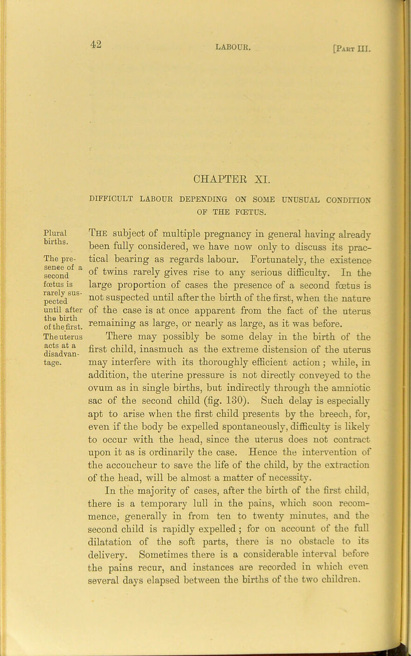 [Part III. Plural births. The pre- senee of a second foetus is rarely sus- pected until after the birth of the first. The uterus acts at a disadvan- tage. CHAPTER XI. DIFFICULT LABOUR DEPENDING ON SOME UNUSUAL CONDITION OF THE FCETUS. The subject of multiple pregnancy in general having already been fully considered, we have now only to discuss its prac- tical bearing as regards labour. Fortunately, the existence of twins rarely gives rise to any serious difficulty. In the large proportion of cases the presence of a second foetus is not suspected until after the birth of the first, when the nature of the case is at once apparent from the fact of the uterus remaining as large, or nearly as large, as it was before. There may possibly be some delay in the birth of the first child, inasmuch as the extreme distension of the uterus may interfere with its thoroughly efficient action; while, in addition, the uterine pressure is not directly conveyed to the ovum as in single births, but indirectly through the amniotic sac of the second child (fig. 130). Such delay is especially apt to arise when the first child presents by the breech, for, even if the body be expelled spontaneously, difficulty is likely to occur with the head, since the uterus does not contract upon it as is ordinarily the case. Hence the intervention of the accoucheur to save the life of the child, by the extraction of the head, will be almost a matter of necessity. In the majority of cases, after the birth of the first child, there is a temporary lull in the pains, which soon recom- mence, generally in from ten to twenty minutes, and the second child is rapidly expelled ; for on account of the full dilatation of the soft parts, there is no obstacle to its delivery. Sometimes there is a considerable interval before the pains recur, and instances are recorded in which even several days elapsed between the births of the two children.