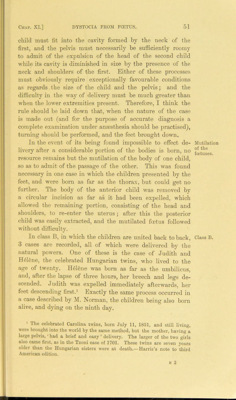 child must fit into the cavity formed by the neck of the first, and the pelvis must necessarily be sufficiently roomy to admit of the expulsion of the head of the second child while its cavity is diminished in size by the presence of the neck and shoulders of the first. Either of these processes must obviously require exceptionally favourable conditions as regards. the size of the child and the pelvis; and the difficulty in the way of delivery must be much greater than when the lower extremities present. Therefore, I think the rule should be laid down that, when the nature of the case is made out (and for the purpose of accurate diagnosis a complete examination under anaesthesia should be practised), turning should be performed, and the feet brought down. In the event of its being found impossible to effect de- livery after a considerable portion of the bodies is born, no resource remains but the mutilation of the body of one child, so as to admit of the passage of the other. This was found necessary in one case in which the children presented by the feet, and were born as far as the thorax, but could get no further. The body of the anterior child was removed by a circular incision as far as it had been expelled, which allowed the remaining portion, consisting of the head and shoulders, to re-enter the uterus ; after this the posterior child was easily extracted, and the mutilated foetus followed without difficulty. In class B, in which the children are united back to back, 3 cases are recorded, all of which were delivered by the natural powers. One of these is the case of Judith and Heffine, the celebrated Hungarian twins, who lived to the age of twenty. Heffine was born as far as the umbilicus, and, after the lapse of three hours, her breech and legs de- scended. Judith was expelled immediately afterwards, her feet descending first.1 Exactly the same process occurred in a case described by M. Norman, the children being also born alive, and dying on the ninth day. 1 The celebrated Carolina twins, born July 11, 1851, and still living, were brought into the world by the same method, but the mother, having a large pelvis, ‘ had a brief and easy ’ delivery. The larger of the two girls also came first, as in the Tzoni case of 1701. These twins are seven years older than the Hungarian sisters were at death.—Harris’s note to third American edition. Mutilation of the foetuses. Class B.