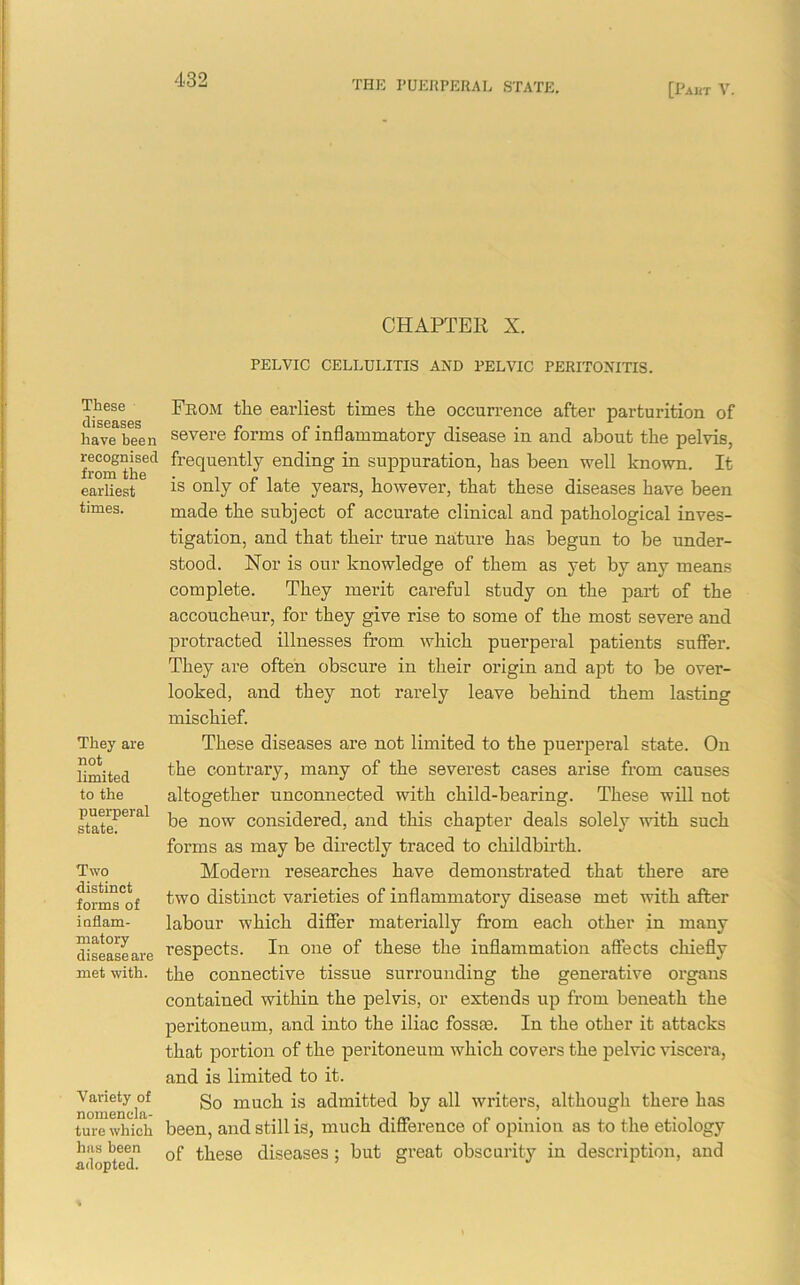 [Paut V. These diseases have been recognised from the earliest times. They are not limited to the puerperal state. Two distinct forms of inflam- matory disease are met with. Variety of nomencla- ture which has been adopted. CHAPTER X. PELVIC CELLULITIS AND PELVIC PERITONITIS. From the earliest times the occurrence after parturition of severe forms of inflammatory disease in and about the pelvis, frequently ending in suppuration, has been well known. It is only of late years, however, that these diseases have been made the subject of accurate clinical and pathological inves- tigation, and that their true nature has begun to be under- stood. Nor is our knowledge of them as yet by any means complete. They merit careful study on the part of the accoucheur, for they give rise to some of the most severe and protracted illnesses from which puerperal patients suffer. They are often obscure in their origin and apt to be over- looked, and they not rarely leave behind them lasting mischief. These diseases are not limited to the puerperal state. On the contrary, many of the severest cases arise from causes altogether unconnected with child-bearing. These will not be now considered, and this chapter deals solely with such forms as may be directly traced to childbirth. Modern researches have demonstrated that there are two distinct varieties of inflammatory disease met with after labour which differ materially from each other in many respects. In one of these the inflammation affects chiefly the connective tissue surrounding the generative organs contained within the pelvis, or extends up from beneath the peritoneum, and into the iliac fossm. In the other it attacks that portion of the peritoneum which covers the pelvic viscera, and is limited to it. So much is admitted by all writers, although there has been, and still is, much difference of opinion as to the etiology of these diseases ; but great obscurity in description, and