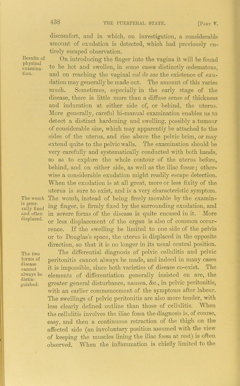 Results of physical examina- tion. The womb is gene- rally fixed and often displaced. The two forms of disease cannot always be distin- guished. discomfort, and in which, on investigation, a considerable amount of exudation is detected, which had previously en- tirely escaped observation. On introducing the finger into the vagina it will be found to be hot and swollen, in some cases distinctly cedematous, and on reaching the vaginal cul de sac the existence of exu- dation may generally be made out. The amount of this varies much. Sometimes, especially in the early stage of the disease, there is little more than a diffuse sense of thickness and induration at either side of, or behind, the uterus. More generally, careful bi-manual examination enables us to detect a distinct hardening and swelling, possibly a tumour of considerable size, which may apparently be attached to the sides of the uterus, and rise above the pelvic brim, or may extend quite to the pelvic walls. The examination should be very carefully and systematically conducted with both hands, so as to explore the whole contour of the uterus before, behind, and on either side, as well as the iliac fossae; other- wise a considerable exudation might readily escape detection. When the exudation is at all great, more or less fixity of the uterus is sure to exist, and is a very characteristic symptom. The womb, instead of being freely movable by the examin- ing finger, is firmly fixed by the surrounding exudation, and in severe forms of the disease is quite encased in it. More or less displacement of the organ is also of common occur- rence. If the swelling be limited to one side of the pelvis or to Douglas’s space, the uterus is displaced in the opposite direction, so that it is no longer in its usual central position. The differential diagnosis of pelvic cellulitis and pelvic peritonitis cannot always be made, and indeed in many cases it is impossible, since both varieties of disease co-exist. The elements of differentiation generally insisted on are, the greater general disturbance, nausea, &c., in pelvic peritonitis, with an earlier commencement of the symptoms after labour. The swellings of pelvic peritonitis are also more tender, with less clearly defined outline than those of cellulitis. When the cellulitis involves the iliac fossa the diagnosis is, of course, easy, and then a continuous retraction of the thigh on the affected side (an involuntary position assumed with the view of keeping the muscles lining the iliac fossa at rest) is often observed. When the inflammation is chiefly limited to the