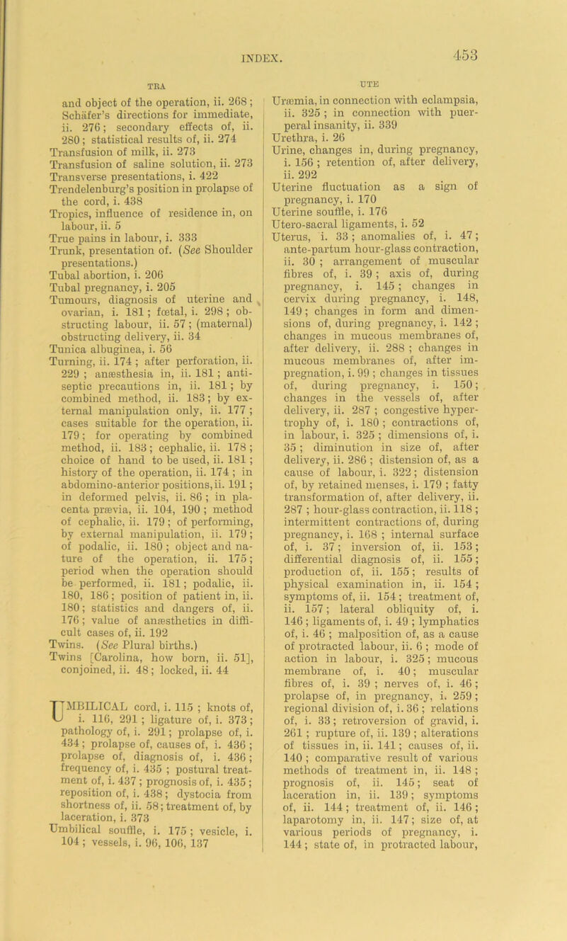 TRA and object of the operation, ii. 268; Schafer's directions for immediate, ii. 276; secondary effects of, ii. 280; statistical results of, ii. 274 Transfusion of milk, ii. 273 Transfusion of saline solution, ii. 273 Transverse presentations, i. 422 Trendelenburg’s position in prolapse of the cord, i. 438 Tropics, influence of residence in, on labour, ii. 5 True pains in labour, i. 333 Trunk, presentation of. (See Shoulder presentations.) Tubal abortion, i. 206 Tubal pregnancy, i. 205 Tumours, diagnosis of uterine and t ovarian, i. 181; fcetal, i. 298 ; ob- structing labour, ii. 57 ; (maternal) obstructing delivery, ii. 34 Tunica albuginea, i. 56 Turning, ii. 174 ; after perforation, ii. 229 ; anresthesia in, ii. 181; anti- septic precautions in, ii. 181; by combined method, ii. 183; by ex- ternal manipulation only, ii. 177 ; cases suitable for the operation, ii. 179; for operating by combined method, ii. 183; cephalic, ii. 178; choice of hand to be used, ii. 181; history of the operation, ii. 174 ; in abdomino-anterior positions, ii. 191; in deformed pelvis, ii. 86 ; in pla- centa prcevia, ii. 104, 190 ; method of cephalic, ii. 179 ; of performing, by external manipulation, ii. 179; of podalic, ii. 180 ; object and na- ture of the operation, ii. 175; period when the operation should be performed, ii. 181; podalic, ii. 180, 186; position of patient in, ii. 180; statistics and dangers of, ii. 176; value of antesthetics in diffi- cult cases of, ii. 192 Twins. (See Plural births.) Twins [Carolina, how born, ii. 51], conjoined, ii. 48; locked, ii. 44 riMBILICAL cord, i. 115 ; knots of, U i. 116, 291 ; ligature of, i. 373; pathology of, i. 291; prolapse of, i. 434 ; prolapse of, causes of, i. 436 ; prolapse of, diagnosis of, i. 436; frequency of, i. 435 ; postural treat- ment of, i. 437 ; prognosis of, i. 435 ; reposition of, i. 438; dystocia from shortness of, ii. 58; treatment of, by laceration, i. 373 Umbilical souffle, i. 175; vesicle, i. 104 ; vessels, i. 96, 106, 137 tJTE Uricmia, in connection with eclampsia, ii. 325 ; in connection with puer- peral insanity, ii. 339 Urethra, i. 26 Urine, changes in, during pregnancy, i. 156 ; retention of, after delivery, ii. 292 Uterine fluctuation as a sign of pregnancy, i. 170 Uterine souffle, i. 176 Utero-sacral ligaments, i. 52 Uterus, i. 33; anomalies of, i. 47; ante-partum hour-glass contraction, ii. 30 ; arrangement of muscular fibres of, i. 39; axis of, during pregnancy, i. 145; changes in cervix during pregnancy, i. 148, 149; changes in form and dimen- sions of, during pregnancy, i. 142 ; changes in mucous membranes of, after delivery, ii. 288 ; changes in mucous membranes of, after im- pregnation, i. 99 ; changes in tissues of, during pregnancy, i. 150; changes in the vessels of, after delivery, ii. 287 ; congestive hyper- trophy of, i. 180 ; contractions of, in labour, i. 325 ; dimensions of, i. 35; diminution in size of, after delivery, ii. 286 ; distension of, as a cause of labour, i. 322; distension of, by retained menses, i. 179 ; fatty transformation of, after delivery, ii. 287 ; hour-glass contraction, ii. 118 ; intermittent contractions of, during pregnancy, i. 168 ; internal surface of, i. 37; inversion of, ii. 153; differential diagnosis of, ii. 155; production of, ii. 155; results of physical examination in, ii. 154; symptoms of, ii. 154 ; treatment of, ii. 157; lateral obliquity of, i. 146 ; ligaments of, i. 49 ; lymphatics of, i. 46 ; malposition of, as a cause of protracted labour, ii. 6 ; mode of action in labour, i. 325; mucous membrane of, i. 40; muscular fibres of, i. 39 ; nerves of, i. 46; prolapse of, in pregnancy, i. 259; regional division of, i. 36 ; relations of, i. 33; retroversion of gravid, i. 261; rupture of, ii. 139 ; alterations of tissues in, ii. 141; causes of, ii. 140 ; comparative result of various methods of treatment in, ii. 148 ; prognosis of, ii. 145; seat of laceration in, ii. 139; symptoms of, ii. 144; treatment of, ii. 146 ; laparotomy in, ii. 147; size of, at various periods of pregnancy, i. 144 ; state of, in protracted labour,