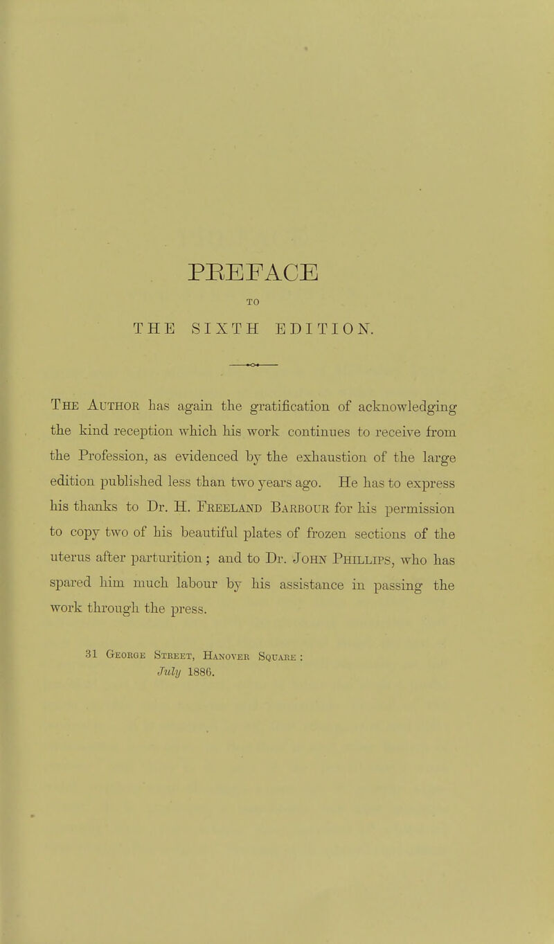 TO THE SIXTH EDITION. The Author has again the gratification of acknowledging the kind reception which his work continues to receive from the Profession, as evidenced by the exhaustion of the large edition jjublished less than two years ago. He has to express his thanks to Dr. H. Freeland Barbour for his permission to copy two of his beautiful plates of frozen sections of the uterus after parturition; and to Dr. Jorn Phillips, who has spared him much labour by his assistance in passing the work through the press. .31 George Steeet, Hanoyee Square : July 1886.