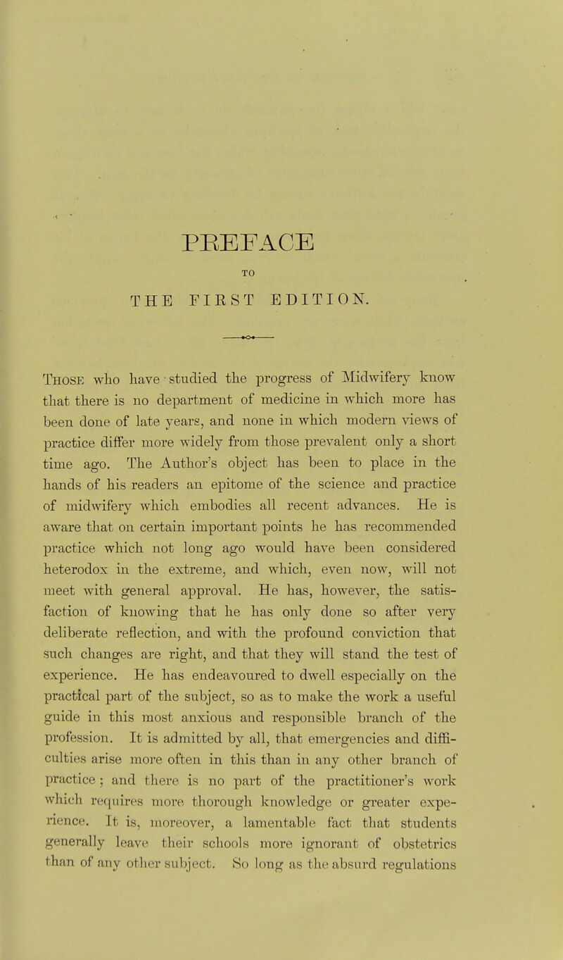 TO THE FIRST EDITION. Those wlio liave • studied the progress of Midwifery know that there is no department of medicine in which more has been done of late years, and none in which modern views of practice diflFer more widely from those prevalent only a short time ago. The Author's object has been to place in the hands of his readers an epitome of the science and practice of midwifery which embodies all recent advances. He is aware that on certain important points he has recommended practice which not long ago would have been considered heterodox in the extreme, and which, even now, will not meet with general approval. He has, however, the satis- faction of knowing that he has only done so after very deliberate reflection, and with the profound conviction that such changes are right, and that they will stand the test of experience. He has endeavoured to dwell especially on the practical part of the subject, so as to make the work a useful guide in this most anxious and responsible branch of the profession. It is admitted by all, tha,t emergencies and diffi- culties arise more often in this than in any other branch of practice ; and there is no part of the practitioner's work which requires more thorough knowledge or greater expe- rience. It is, moreover, a lamentable fact that students generally leave their schools more ignorant of obstetrics than of any other subject. So long as the absurd regulations