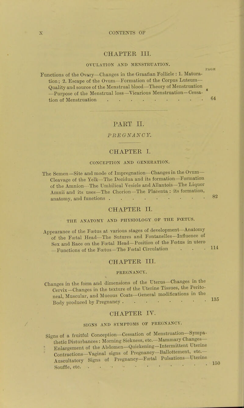 CHAPTER III. OVULATION AND MENSTRUATION. Functions of the Ovaiy—Changes in the Graafian Follicle : 1. Matura- tion; 2. Escape of the Ovum—Formation of the Corpus Luteum— Quality and source of the Menstrual blood—Theory of Menstruation ^ —Purpose of the Menstrual loss —Vicarious Menstruation—Cessa- tion of Menstruation 6^ PART II. PREGNANCY. 82 CHAPTER I. CONCEPTION AND GENERATION. The Semen—Site and mode of Impregnation—Changes in the Ovum- Cleavage of the Yelk—The Decidua and its formation—Formation of the Amnion—-The Umbilical Vesicle and Allantois—The Liquor Amnii and its uses—The Chorion—The Placenta : its formation, anatomy, and functions CHAPTER II. THE ANATOMY AND PHYSIOLOGY OF THE FCETUS. Appearance of the Foetus at various stages of development—Anatomy of the Fojtal Head—The Sutures and Fontanelles—Influence of Sex and Eace on the Foetal Head—Position of the Foetus in utero —Functions of the Foetus—The Foetal Circulation . . .114 CHAPTER III. PREGNANCY. Changes in the form and dimensions of the Uterus-Changes in the Cervix-Changes in the texture of the Uterine Tissues, the Perito- neal, Muscular, and Mucous Coats-General modifications in the Body produced by Pregnancy CHAPTER IV. SIGNS AND SYMPTOMS OF PREGNANCY. Signs of a fruitful Conception—Cessation of Menstruation—Sympa- thetic Disturbances: Morning Sickness, etc.-Mammary Changes— ' Enlargement of the Abdomen—Quickening-Intermittent Uterine ' Contractions-Vaginal signs of Pregnancy-liallottement, etc.— Auscultatory Signs of Pregnancy-Fcetal Pulsations-Uterme SoutHe, etc 135