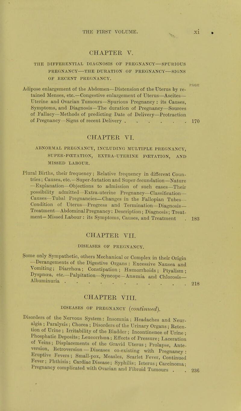 CHAPTER V. THE DIFFEKKNTIAL DIAGNOSIS OP PREGNANCY—SPUtilOUS PRE(iNANCY THE DURATION OF PREGNANCY SIGNS OP RECENT PREGNANCY. PAGE Adipose enlargement of the Abdomen—Distension of the Uterus by re- tained Menses, etc.—Congestive enlargement of Uterus—Ascites— Uterine and Ovarian Tumours—Spurious Pregnancy : its Causes, Symptoms, and Diagnosis—The duration of Pregnancy—Sources of Fallacy—Methods of predicting Date of Delivery—Protraction of Pregnancy—Signs of recent Delivery I70 CHAPTER VI. ABNORMAL PREGNANCY, INCLUDING MULTIPLE PREGNANCY, SUPER-PCETATION, EXTRA-UTERINE PCETATION, AND MISSED XABOUR. Plural Births, their frequency; Relative frequency in different Coun- tries ; Causes, etc.—Super-fcetation and Super-fecundation—Nature —Explanation—Objections to admission of such cases—Their possibility admitted—Extra-uterine Pregnancy—Classification— Causes—Tubal Pregnancies—Changes in the Fallopian Tubes- Condition of Uterus—Progress and Termination—Diagnosis— Treatment—Abdominal Pregnancy: Description; Diagnosis; Treat- ment-Missed Labour : its Symptoms, Causes, and Treatment . 183 CHAPTER VII. DISEASES OP PREGNANCY. Some only Sympathetic, others Mechanical or Complex in their Origin —Derangements of the Digestive Organs : Excessive Nausea and Vomitmg; Diarrhoea; Constipation; Ha5morrhoids; Ptyalism; Dyspnoea, etc.—Palpitation—Syncope-Anfemia and Chlorosis- Albumin uria . CHAPTER VIII. DISEASES OP PREGNANCY (continued). Disorders of the Nervous System: Insomnia; Headaches and Neur- algia ; Paralysis ; Chorea; Disorders of the Urinary Organs • Reten- tion of Urine ; Irritability of the Bladder ; Incontinence of Urine • Phosphatic Deposits; Leucorrhcea; Effects of Pressure; Laceration of Veins; Displacements of the Gravid Uterus ; Prolapse, Ante- version, Retroversion — Diseases co-existing with Pregnancy • Eruptive Fevers; Small-pox, Measles, Scarlet Fever, Continued Fever; Phthisis; Cardiac Disease; Syphilis; Icterus ; Carcinoma- Pregnancy complicated with Ovarian and Fibroid Tumours . 236