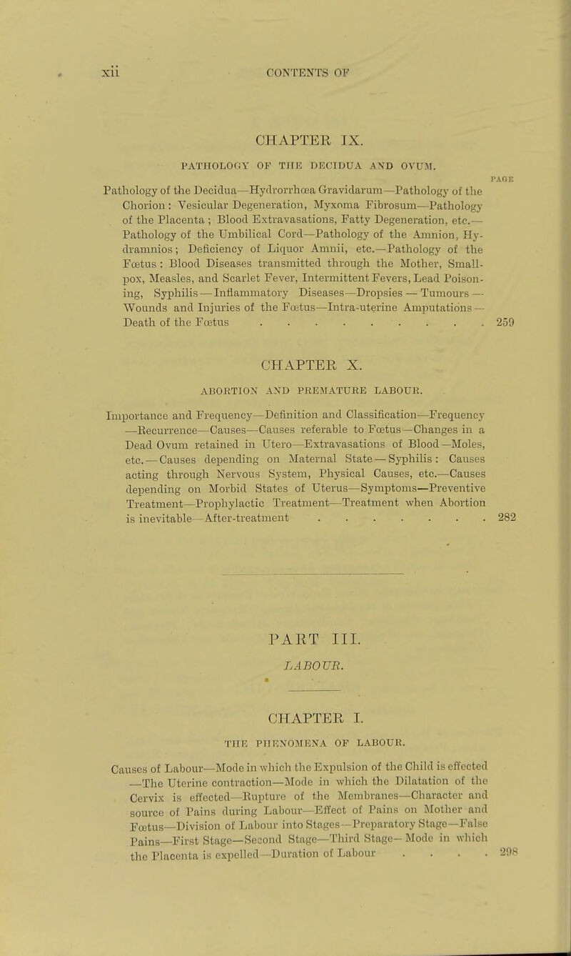 CHAPTER IX. PATIIOLOOY OP TJIli: DECIDUA AND OVUM. I'AGE Pathology of the Deciclua—Hydron-hoea Gravidarum—Pathology of the Chorion : Vesicular Degeneration, Myxoma Pibrosum—Pathology of the Placenta ; Blood Extravasations, Fatty Degeneration, etc.— Pathology of the Umbilical Cord—Pathology of the Amnion, Ily- dramnios; Deficiency of Liquor Amnii, etc.—Pathology of the Pcetus : Blood Diseases transmitted through the Mother, Small- pox, Measles, and Scarlet Fever, Intermittent Fevers, Lead Poison- ing, Syphilis — Inflammatory Diseases—Dropsies — Tumours — Wounds and Injuries of the Foitus—Intra-uterine Amputations — Death of the Fostus 259 CHAPTER X. ABORTION AXD PREMATUEB LABOUR. Lnportance and Frequency—Definition and Classification—Frequency —Eecurrence—Causes—Causes referable to Fcetus—Changes in a Dead Ovum retained in Utero—Extravasations of Blood —Moles, etc. — Causes depending on Maternal State — Syphilis: Causes acting through Nervous System, Physical Causes, etc.—Causes depending on Morbid States of Uterus—Symptoms—Preventive Treatment—Prophylactic Treatment—Treatment when Abortion is inevitable—After-treatment 282 PART III. LABOUR. CHAPTER I. THE PTTEXOMENA OF LABOUR. Causes of Labour—Mode in which the Expulsion of the Child is effected The Uterine contraction—Mode in which the Dilatation of the Cervix is effected—Bupture of the Membranes—Cliaracter and source of Pains during Labour—Effect of Pains on Mother and Fujtus—Division of Labour into Stages—Preparatory Stage—False Pains—First Stage—Second Stage—Third Stage- Mode in which the Placenta is expelled —Duration of Labour . . . .