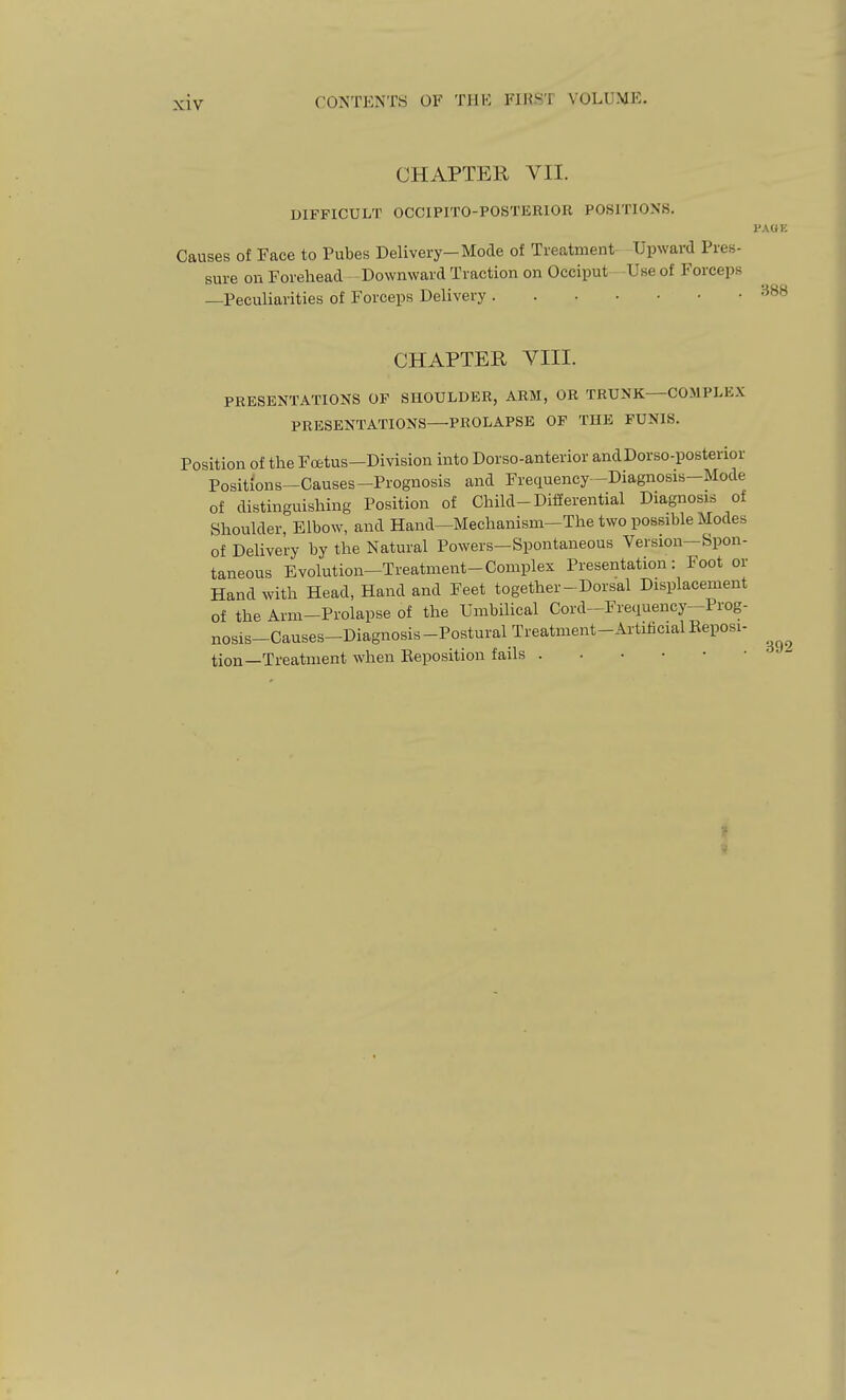 CHAPTER VII. DIFFICULT OCCIPITO-POSTERIOR POSITIONS. I'AGK Causes of Face to Pubes Delivery-Mode of Treatment- Upward Pres- sure on Forehead Downward Traction on Occiput - -Use of Forceps —Peculiarities of Forceps Delivery ''^^^ CHAPTER VIII. PRESENTATIONS OF SHOULDER, ARM, OR TRUNK—COMPLEX PRESENTATIONS—PROLAPSE OP THE FUNIS. Position of the Fcetus-Division into Dor so-anterior and Dor so-posterior Positions-Causes-Prognosis and Frequency -Diagnosis-Mode of distinguishing Position of Child-Differential Diagnosis of Shoulder, Elbow, and Hand—Mechanism-The two possible Modes of Delivery by the Natural Powers—Spontaneous Version—Spon- taneous Evolution-Treatment-Complex Presentation: Foot or Hand with Head, Hand and Feet together-Dorsal Displacement of the Arm-Prolapse of the Umbilical Cord-Frequency-Prog- nosis-Causes-Diagnosis-PosturalTreatment-ArtificialEeposi- tion—Treatment when Eeposition fails if