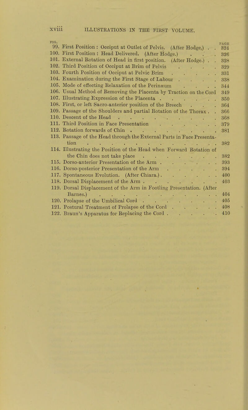 PAGE 99. First Position : Occiput at Outlet of Pelvis. (After Hodge.) . . 324 100. First Position : Head Delivered. (After Hodge.) . . .326 101. External Eotation of Head in first position. (After Hodge.) . . 328 102. Third Position of Occiput at Brim of Pelvis .... 329 103. Fourth Position of Occiput at Pelvic Brim 331 104. Examination during the First Stage of Labour .... 338 105. Mode of effecting Relaxation of the Perinseum . . . . 344 106. Usual Method of Removing the Placenta by Traction on the Cord 349 107. Illustrating Expression of the Placenta 350 108. First, or left Sacro-anterior position of the Breech . . . 364 109. Passage of the Shoulders and partial Rotation of the Thorax . . 366 110. Descent of the Head 368 111. Thu-d Position in Face Presentation 879 112. Eotation forwards of Chin 381 113. Passage of the Head through the External Parts in Face Presenta- tion 382 114. Illustrating the Position of the Head when Forward Eotation of the Chin does not take place 382 115. Dorso-anterior Presentation of the Arm 393 116. Dorso-posterior Presentation of the Arm ..... 394 117. Spontaneous Evolution. (After Chiara.) 400 118. Dorsal Displacement of the Arm 403 119. Dorsal Displacement of the Arm in Footling Presentation. (After Barnes.) 404 120. Prolapse of the Umbilical Cord 406 121. Postural Treatment of Prolapse of the Cord 408 122. Braun's Apparatus for Replacing the Cord 410