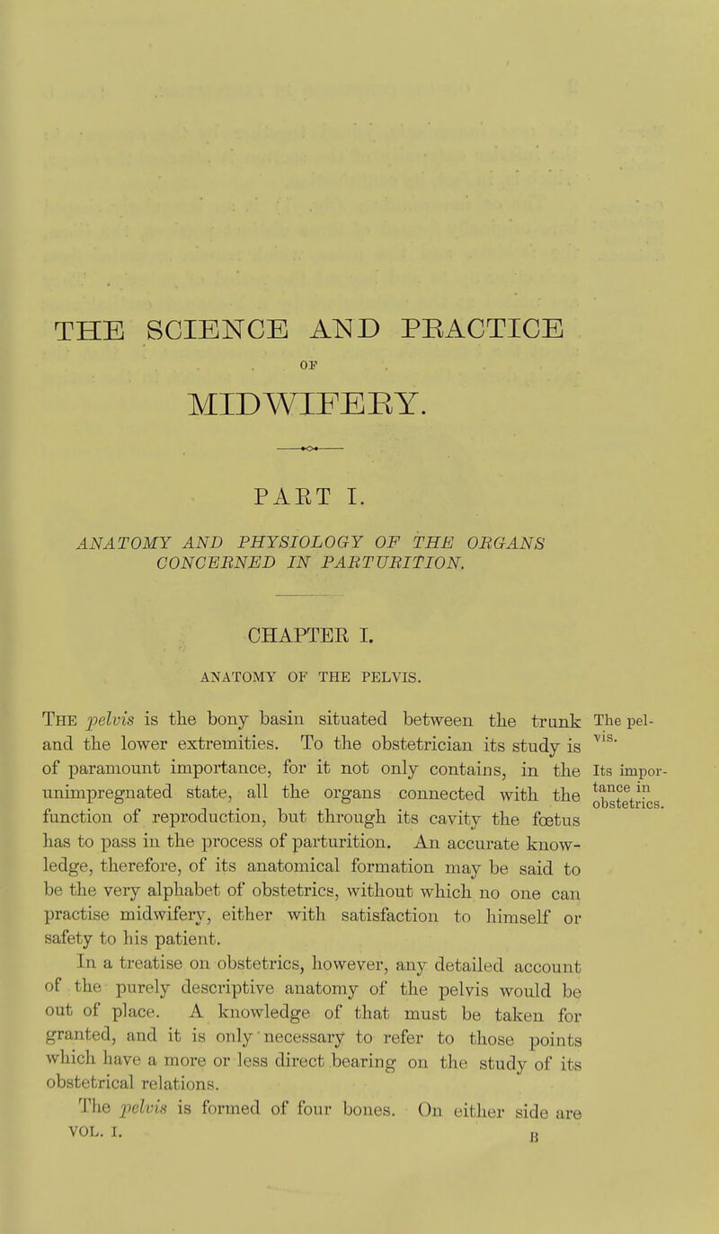 THE SCIENCE AND PRACTICE 01 MIDWIFERY. PAET I. ANATOMY AND PHYSIOLOGY OF THE OBGANS CONCERNED IN PABTUBITION. OHAPTEK I. ANATOMY OF TPIE PELVIS. The 2^elvis is the bony basin situated between the trunk The pel- and the lower extremities. To the obstetrician its study is of paramount importance, for it not only contains, in the Its impor unimpregnated state, all the organs connected with the function of reproduction, but through its cavity the foetus has to pass in the process of parturition. An accurate know- ledge, therefore, of its anatomical formation may be said to be the very alphabet of obstetrics, without which no one can practise midwifery, either with satisfaction to liimself or safety to his patient. In a treatise on obstetrics, however, any detailed account of the purely descriptive anatomy of the pelvis would be out of place. A knowledge of that must be taken for granted, and it is only necessary to refer to those points which have a more or less direct bearing on the study of its obstetrical relations. The 2'>elvis is formed of four bones. On either side are