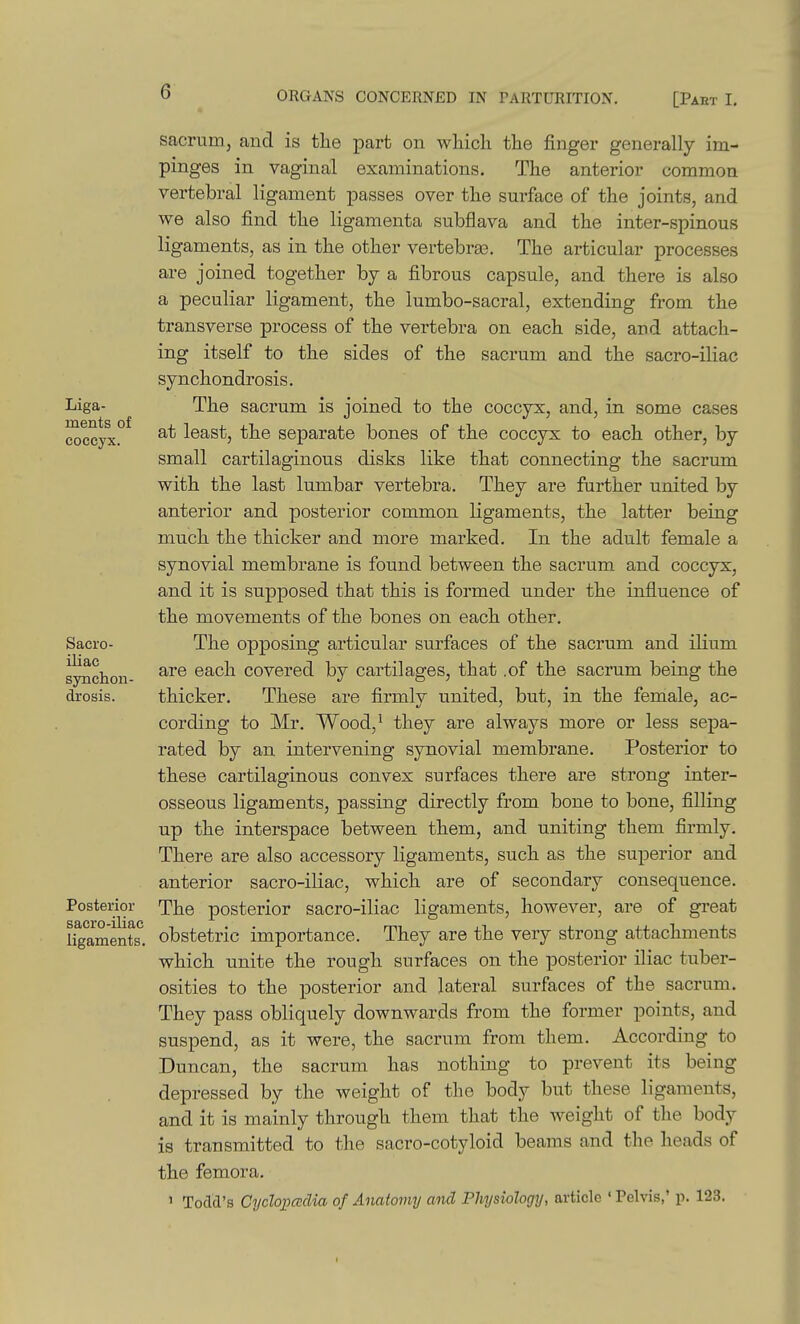 Liga- ments of coccyx. Sacro- iliac synchon- drosis. Posterior sacro-iliac ligaments. sacrum, and is the part on whicli the finger generally im- pinges in vaginal examinations. The anterior common vertebral ligament passes over the surface of the joints, and we also find the ligamenta subflava and the inter-spinous ligaments, as in the other vertebras. The articular processes are joined together by a fibrous capsule, and there is also a peculiar ligament, the lumbo-sacral, extending from the transverse process of the vertebra on each side, and attach- ing itself to the sides of the sacrum and the sacro-iliac synchondrosis. The sacrum is joined to the coccyx, and, in some cases at least, the separate bones of the coccyx to each other, by small cartilaginous disks like that connecting the sacrum with the last lumbar vertebra. They are further united by anterior and posterior common ligaments, the latter being much the thicker and more marked. In the adult female a synovial membrane is found between the sacrum and coccyx, and it is supposed that this is formed under the influence of the movements of the bones on each other. The opposing articular surfaces of the sacrum and ilium are each covered by cartilages, that .of the sacrum being the thicker. These are firmly united, but, in the female, ac- cording to Mr. Wood,^ they are always more or less sepa- rated by an intervening synovial membrane. Posterior to these cartilaginous convex surfaces there are strong inter- osseous ligaments, passing directly from bone to bone, filling up the interspace between them, and uniting them firmly. There are also accessory ligaments, such as the superior and anterior sacro-iliac, which are of secondary consequence. The posterior sacro-iliac ligaments, however, are of great obstetric importance. They are the very strong attachments which unite the rough surfaces on the posterior iliac tuber- osities to the posterior and lateral surfaces of the sacrum. They pass obliquely downwards from the former points, and suspend, as it were, the sacrum from them. According to Duncan, the sacrum has nothing to prevent its being depressed by the weight of the body but these ligaments, and it is mainly through them tliat the weight of the body is transmitted to the sacro-cotyloid beams and the heads of the femora. ' Todd's Cycloiiccdia of Anatomy and Physiology, article ' Pelvis,' p. 123. I