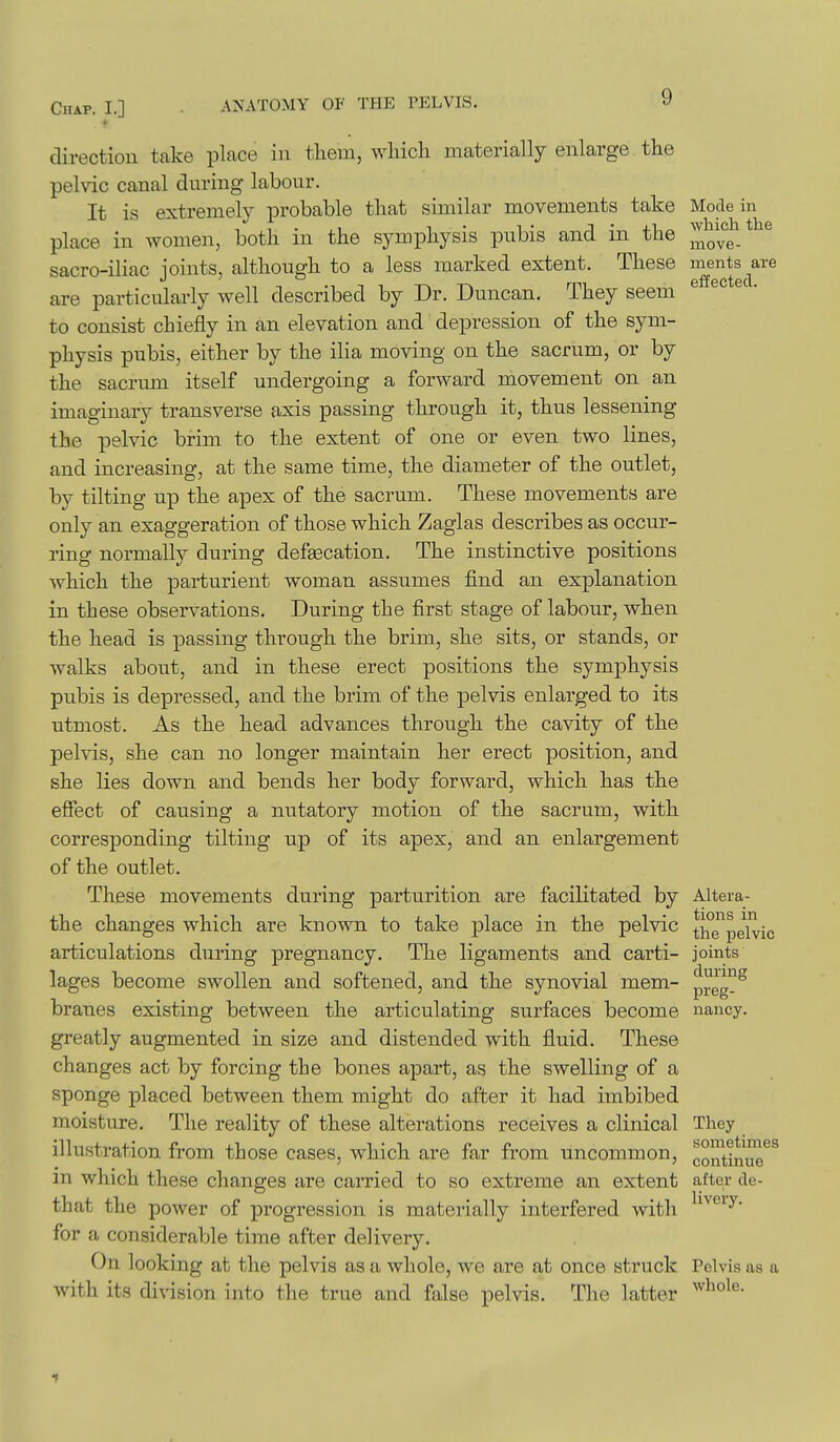 Chap. I.] • ANATOMY OF THE PELVIS. direction take place in them, wliich materially enlarge the pelvic canal during labour. It is extremely probable that similar movements take Mode in place in women, both in the symphysis pubis and in the J^^-* ^ sacro-iliac ioints, although to a less marked extent. These ments are are particularly well described by Dr. Duncan. They seem to consist chiefly in an elevation and depression of the sym- physis pubis, either by the ilia moving on the sacrum, or by the sacrmn itself undergoing a forward movement on an imaginary transverse axis passing through it, thus lessening the pelvic brim to the extent of one or even two lines, and increasing, at the same time, the diameter of the outlet, by tilting up the apex of the sacrum. These movements are only an exaggeration of those which Zaglas describes as occur- ring normally during defgecation. The instinctive positions which the parturient woman assumes find an explanation in these observations. During the first stage of labour, when the head is passing through the brim, she sits, or stands, or walks about, and in these erect positions the symphysis pubis is depressed, and the brim of the pelvis enlarged to its utmost. As the head advances through the cavity of the pelvis, she can no longer maintain her erect position, and she lies down and bends her body forward, which has the effect of causing a nutatory motion of the sacrum, with corresponding tilting up of its apex, and an enlargement of the outlet. These movements during parturition are facilitated by Altera- the changes which are known to take place in the pelvic thTpeWic articulations during pregnancy. The ligaments and carti- joints lages become swollen and softened, and the synovial mem- p^eg^^ branes existing between the articulating surfaces become nancy, greatly augmented in size and distended with fluid. These changes act by forcing the bones apart, as the swelling of a sponge placed between them might do after it had imbibed moisture. The reality of these alterations receives a clinical They illustration from those cases, which are far from uncommon, continue m which these changes are carried to so extreme an extent after de- that the power of progression is materially interfered with ^'^^^'y- for a considerable time after delivery. On looking at the pelvis as a whole, we are at once struck Pelvis as a with its division into the true and false pelvis. The latter