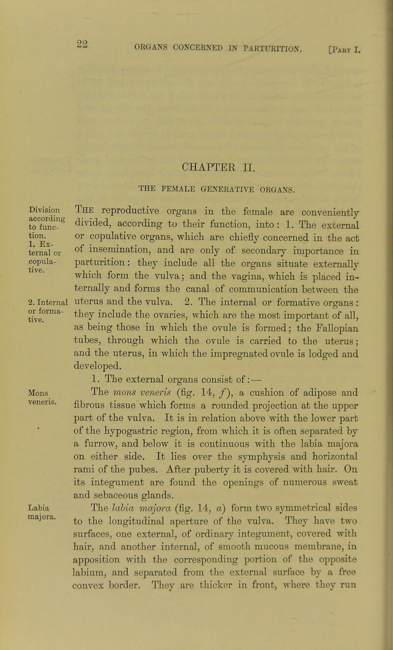 CHAPTER II. Division according to func- tion. 1. Ex- ternal or copula- tive. 2. Internal or forma- tive. Mons veneris. Labia majora. THE FEMALE GENERATIVE ORGANS. The reproductive organs in tiie female are conveniently divided, according to their function, into: 1. The external or copulative organs, which are chiefly concerned in the act of insemination, and are only of secondary importance in parturition: they include all the organs situate externally which form the vulva; and the vagina, which is placed in- ternally and forms the canal of communication between the uterus and the vulva. 2. The internal or formative organs : they include the ovaries, which are the most important of all, as being those in which the ovule is formed; the Fallopian tubes, through which the ovule is carried to the uterus; and the uterus, in which the impregnated ovule is lodged and developed. 1. The external organs consist of: — The mons veneris (fig. 14, /),. a cushion of adipose and fibrous tissue which forms a rounded projection at the upper part of the vulva. It is in relation above with the lower part of the hypogastric region, from which it is often separated by a furrow, and below it is continuous with the labia majora on either side. It lies over the symphysis and horizontal rami of the pubes. After puberty it is covered with hair. On its integument are found the openings of numerous sweat and sebaceous glands. The labia majora (fig. l-l*, a) form two symmetrical sides to the longitudinal aperture of the vulva. They have two surfaces, one external, of ordinary integument, covered with hair, and another internal, of smooth mucous membrane, in apposition with the corresponding portion of the opposite labium, and separated from the external surface by a free convex border. They are thicker in front, where they run