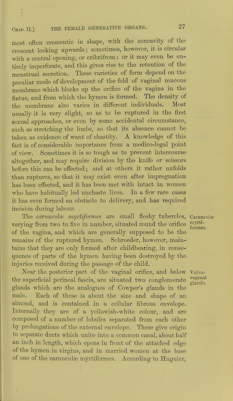 most often crescentic in shape, with the concavity of the crescent looking upwards; sometimes, however, it is circular with a central opening, or cribrifrom; or it may even be en- tirely imperforate, and this gives rise to the retention of the menstrual secretion. These varieties of form depend on the peculiar mode of development of the fold of vaginal mucous membrane which blocks up the orifice of the vagina in the foetus, and from which the hymen is formed. The density of the membrane also varies in different individuals. Most usually it is very slight, so as to be ruptured in the first sexual approaches, or even by some accidental circumstance, such as stretching the limbs, so that its absence cannot be taken as evidence of want of chastity. A knowledge of this fact is of considerable importance from a medico-legal point of view. Sometimes it is so tough as to prevent intercourse altogether, and may require division by the knife or scissors before this can be effected; and at others it rather unfolds than ruptures, so that it may exist even after impregnation has been effected, and it has been met with intact in women who have habitually led unchaste lives. In a few rare cases it has even formed an obstacle to delivery, and has required incision during labour. The carunculce myrtiformes are small fleshy tubercles, Carunculfe varvinsf from two to five in number, situated round the orifice ^7^*^- o . . ' formes. of the vagina, and which are generally supposed to be the remains of the ruptured hymen. Schroeder, however, main- tains that they are only formed after childbearing, in conse- quence of parts of the hymen having been destroyed by the injuries received during the passage of the child. Near the posterior part of the vaginal orifice, and below Vulvo- the superficial perineal fascia, are situated two conglomerate gf^^ds^ glands which are the analogues of Oowper's glands in the male. Each of these is about the size and shape of an almond, and is contained in a cellular fibrous envelope. Internally they are of a yellowish-white colour, and are composed of a number of lobules separated from each other by prolongations of the external envelope. These give origin to separate ducts which unite into a common canal, about half an inch in length, which opens in front of the attached edge of the hymen in virgins, and in married women at the base of one of the carunculaa myrtiformes. According to Huguier,