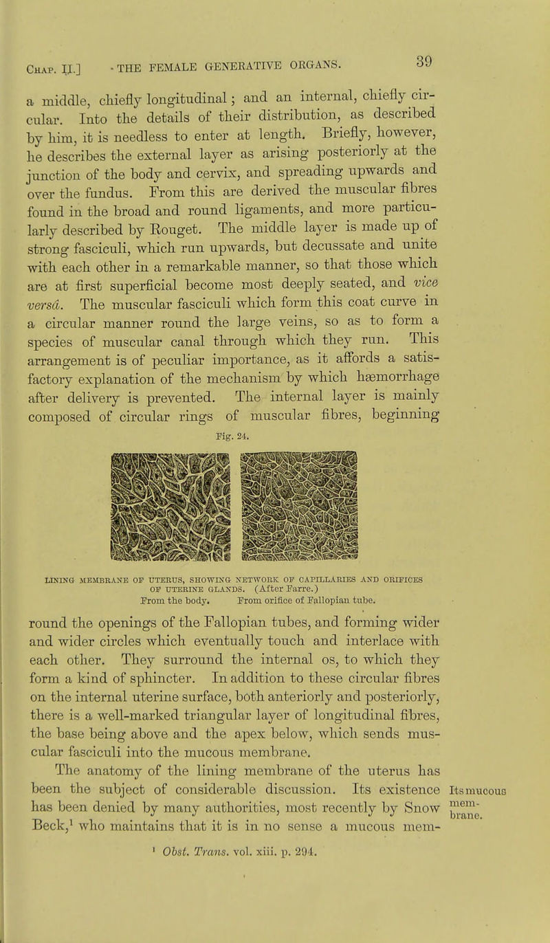 a middle, chiefly longitudinal; and an internal, chiefly cir- cular. Into the details of their distribution, as described by him, it is needless to enter at length. Briefly, however, he describes the external layer as arising posteriorly at the junction of the body and cervix, and spreading upwards and over the fundus. From this are derived the muscular fibres found in the broad and round ligaments, and more particu- larly described by Rouget. The middle layer is made up of strong fasciculi, which run upwards, but decussate and unite with each other in a remarkable manner, so that those which are at first superficial become most deeply seated, and vice versa. The muscular fasciculi which form this coat curve in a circular manner round the large veins, so as to form a species of muscular canal through which they run. This arrangement is of peculiar importance, as it aSbrds a satis- factory explanation of the mechanism by which haemorrhage after delivery is prevented. The internal layer is mainly composed of circular rings of muscular fibres, beginning Fig. 24. USING MEMBKANE OF UTEEUS, SHOWING NETWORK OF CAPrLLABIES ANB OBIPICES OF UTERINE GLANDS. (After Parte.) From the body. From orifice of Fallopiau tube. round the openings of the Fallopian tubes, and forming wider and wider circles which eventually touch and interlace with each other. They surround the internal os, to which they form a kind of sphincter. In addition to these circular fibres on the internal uterine surface, both anteriorly and posteriorly, there is a well-marked triangular layer of longitudinal fibres, the base being above and the apex below, which sends mus- cular fasciculi into the mucous membrane. The anatomy of the lining membrane of the uterus has been the subject of considerable discussion. Its existence ItsmucouQ has been denied by many authorities, most recently by Snow ^^^^^'^ Beck,' who maintains that it is in no sense a mucous mem- ' Ohst. Trans, vol. xiii. ii. 294.