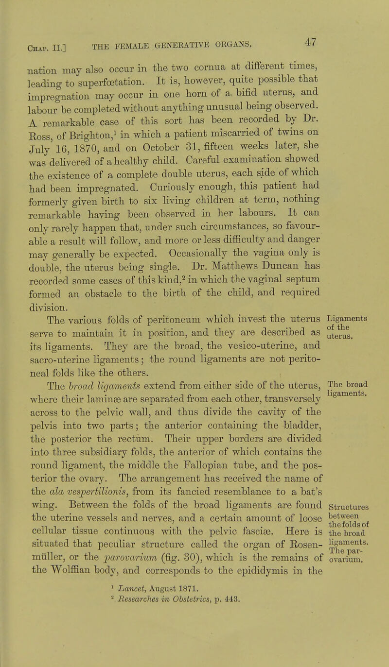 nation may also occur in tlie two cornua at different times, leading to superfoetation. It is, however, quite possible that impregnation may occur in one horn of a. bifid uterus, and labour^be completed without anything unusual being observed. A remarkable case of this sort has been recorded by Dr. Boss, of Brighton/ in which a patient miscarried of twins on July' 16, 1870, and on October 31, fifteen weeks later, she was delivered of a healthy child. Careful examination showed the existence of a complete double uterus, each side of which had been impregnated. Curiously enough, this patient had formerly given birth to six living children at term, nothing remarkable having been observed in her labours. It can only rarely happen that, under such circumstances, so favour- able a result will follow, and more or less difficulty and danger may generally be expected. Occasionally the vagina only is double, the uterus being single. Dr. Matthews Duncan has recorded some cases of this kind,^ in which the vaginal septum formed an obstacle to the birth of the child, and required division. The various folds of peritoneum which invest the uterus Ligaments serve to maintain it in position, and they are described as uterus, its ligaments. They are the broad, the vesico-uterine, and sacro-uterine ligaments; the round ligaments are not perito- neal folds like the others. The hroctcl ligaments extend from either side of the uterus. The broad where their laminas are separated from each other, transversely ^^8^°^^*^* across to the pelvic wall, and thus divide the cavity of the pelvis into two parts; the anterior containing the bladder, the posterior the rectum. Their upper borders are divided into three subsidiary folds, the anterior of which contains the round ligament, the middle the Fallopian tube, and the pos- terior the ovary. The arrangement has received the name of the ala vespertilionis, from its fancied resemblance to a bat's wing. Between the folds of the broad ligaments are found structures the uterine vessels and nerves, and a certain amount of loose ^^^^j^f^g^f cellular tissue continuous with the pelvic fasciae. Here is the broad situated that peculiar structure called the ors-an of Eosen- ligaments, miiller, or the parovarium (fig. 30), which is the remains of the Wolffian body, and corresponds to the epididymis in the ovarium. ' Lancet, August 1871. ^ Besearches in Obstetrics, p. 443.