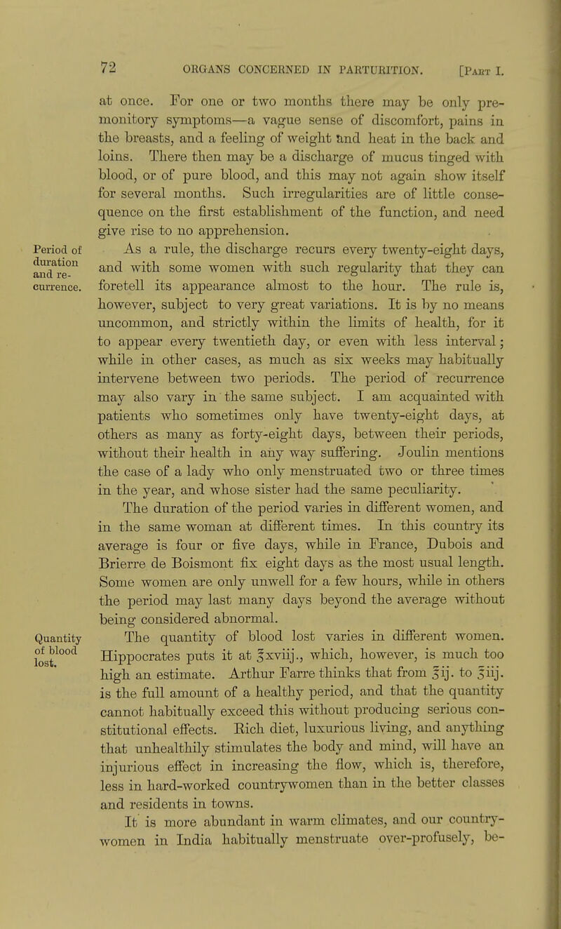 Period of duration and re- currence. Quantity of blood lost. at once. For one oi* two months there may be only pre- monitory symptoms—a vague sense of discomfort, pains in the breasts, and a feeling of weight tmd heat in the back and loins. There then may be a discharge of mucus tinged with blood, or of pure blood, and this may not again show itself for several months. Such irregularities are of little conse- quence on the first establishment of the function, and need give rise to no apprehension. As a rule, the discharge recurs every twenty-eight days, and with some women with such regularity that they can foretell its appearance almost to the hour. The rule is, however, subject to very great variations. It is by no means uncommon, and strictly within the limits of health, for it to appear every twentieth day, or even with less interval; while in other cases, as much as six weeks may habitually intervene between two periods. The period of recurrence may also vary in the same subject. I am acquainted with patients who sometimes only have twenty-eight days, at others as many as forty-eight days, between their periods, without their health in any way suffering. Joulin mentions the case of a lady who only menstruated two or three times in the year, and whose sister had the same peculiarity. The duration of the period varies in different women, and the same woman at different times. In this country its m average is four or five days, while in France, Dubois and Brierre de Boismont fix eight days as the most usual length. Some women are only unwell for a few hours, while in others the period may last many days beyond the average without being considered abnormal. The quantity of blood lost varies in different women. Hippocrates puts it at 5xviij., which, however, is much too high an estimate. Arthur Farre thinks that from fij. to 5iij. is the full amount of a healthy period, and that the quantity cannot habitually exceed this without producing serious con- stitutional effects. Eich diet, luxurious living, and anything that unhealthily stimulates the body and mind, will have an injurious effect in increasing the flow, which is, therefore, less in hard-worked countrywomen than in the better classes and residents in towns. It is more abundant in warm climates, and our country- women in India habitually menstruate over-profusely, be-