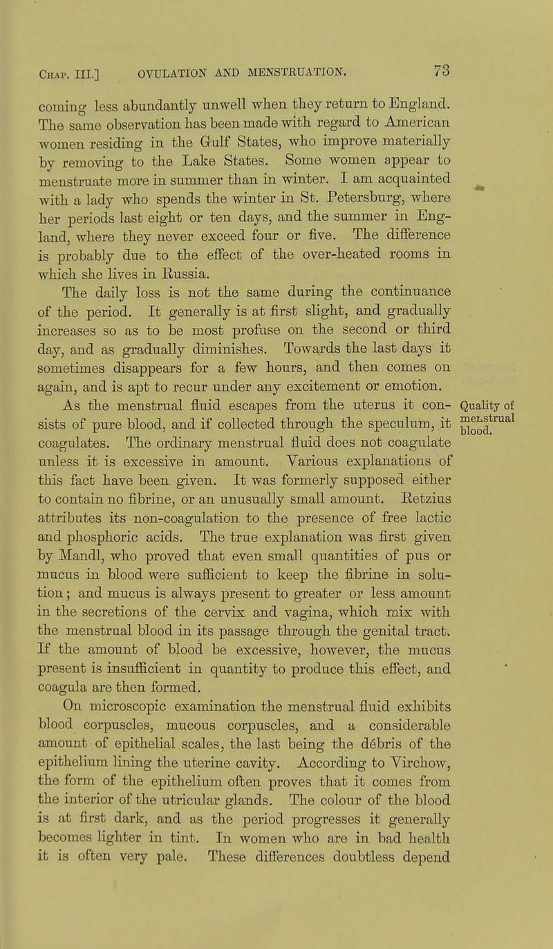 coming less abundantly unwell when they return to England. The same observation has been made with regard to American women residing in the Gulf States, who improve materially by removing to the Lake States. Some women appear to menstruate more in summer than in winter. I am acquainted ^ with a lady who spends the winter in St. Petersburg, where her periods last eight or ten days, and the summer in Eng- land, where they never exceed four or five. The diiference is probably due to the effect of the over-heated rooms in which she lives in Russia. The daily loss is not the same during the continuance of the period. It generally is at first slight, and gradually increases so as to be most profuse on the second or third day, and as gradually diminishes. Towards the last days it sometimes disappears for a few hours, and then comes on again, and is apt to recur under any excitement or emotion. As the menstrual fluid escapes from the uterus it con- Quality of sists of pure blood, and if collected through the speculum, it ^^qq^*^^^^ coagulates. The ordinary menstrual fluid does not coagulate unless it is excessive in amount. Various explanations of this fact have been given. It was formerly supposed either to contain no fibrine, or an unusually small amount. Retzius attributes its non-coagulation to the presence of free lactic and phosphoric acids. The true explanation was first given by Mandl, who proved that even small quantities of pus or mucus in blood were sufficient to keep the fibrine in solu- tion ; and mucus is always present to greater or less amount in the secretions of the cervix and vagina, which mix with the menstrual blood in its passage through the genital tract. If the amount of blood be excessive, however, the mucus present is insufficient in quantity to produce this effect, and coagula are then formed. On microscopic examination the menstrual fluid exhibits blood corpuscles, mucous corpuscles, and a considerable amount of epithelial scales, the last being the debris of the epithelium lining the uterine cavity. According to Virchow, the form of the epithelium ofl:en proves that it comes from the interior of the utricular glands. The colour of the blood is at first dark, and as the period progresses it generally becomes lighter in tint. In women who are in bad health it is often very pale. These differences doubtless depend