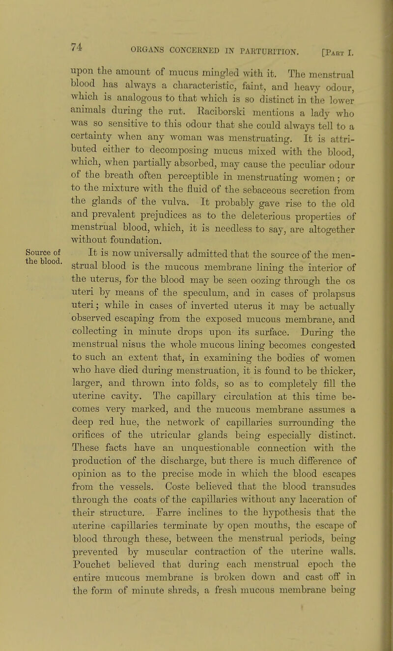 upon the amount of mucus mingled with it. The menstrual blood lias always a characteristic, faint, and heavy odour, which is analogous to that which is so distinct in the lower animals during the rut. llaciborski mentions a lady who was so sensitive to this odour that she could always tell to a certainty when any woman was menstruating. It is attri- buted either to decomposing mucus mixed with the blood, which, when partially absorbed, may cause the peculiar odour of the breath often perceptible in menstruating women; or to the mixture with the fluid of the sebaceous secretion from the glands of the vulva. It probably gave rise to the old and prevalent prejudices as to the deleterious properties of menstrual blood, which, it is needless to say, are altogether without foundation. Source oi It is now universally admitted that the source of the men- strual blood is the mucous membrane lining the interior of the uterus, for the blood may be seen oozing through the os uteri by means of the speculum, and in cases of prolapsus uteri; while in cases of inverted uterus it may be actually observed escaping from the exposed mucous membrane, and collecting in minute drops upon its surface. During the menstrual nisus the whole mucous lining becomes congested to such an extent that, in examining the bodies of women who have died during menstruation, it is found to be thicker, larger, and thrown into folds, so as to completely fill the uterine cavity. The capillary circulation at this time be- comes very marked, and the mucous membrane assumes a deep red hue, the network of capillaries surrounding the orifices of the utricular glands being especially distinct. These facts have an unquestionable connection with the production of the discharge, but there is much difference of opinion as to the precise mode in which the blood escapes from the vessels. Coste believed that the blood transudes through the coats of the capillaries without any laceration of their structure. Farre inclines to the hypothesis that the uterine capillaries terminate by open mouths, the escape of blood through these, between the menstrual periods, being prevented by muscular contraction of the uterine walls. Pouchet believed that during each menstrual epoch the entire mucous membrane is broken down and cast off in the form of minute shreds, a fresh mucous membrane being