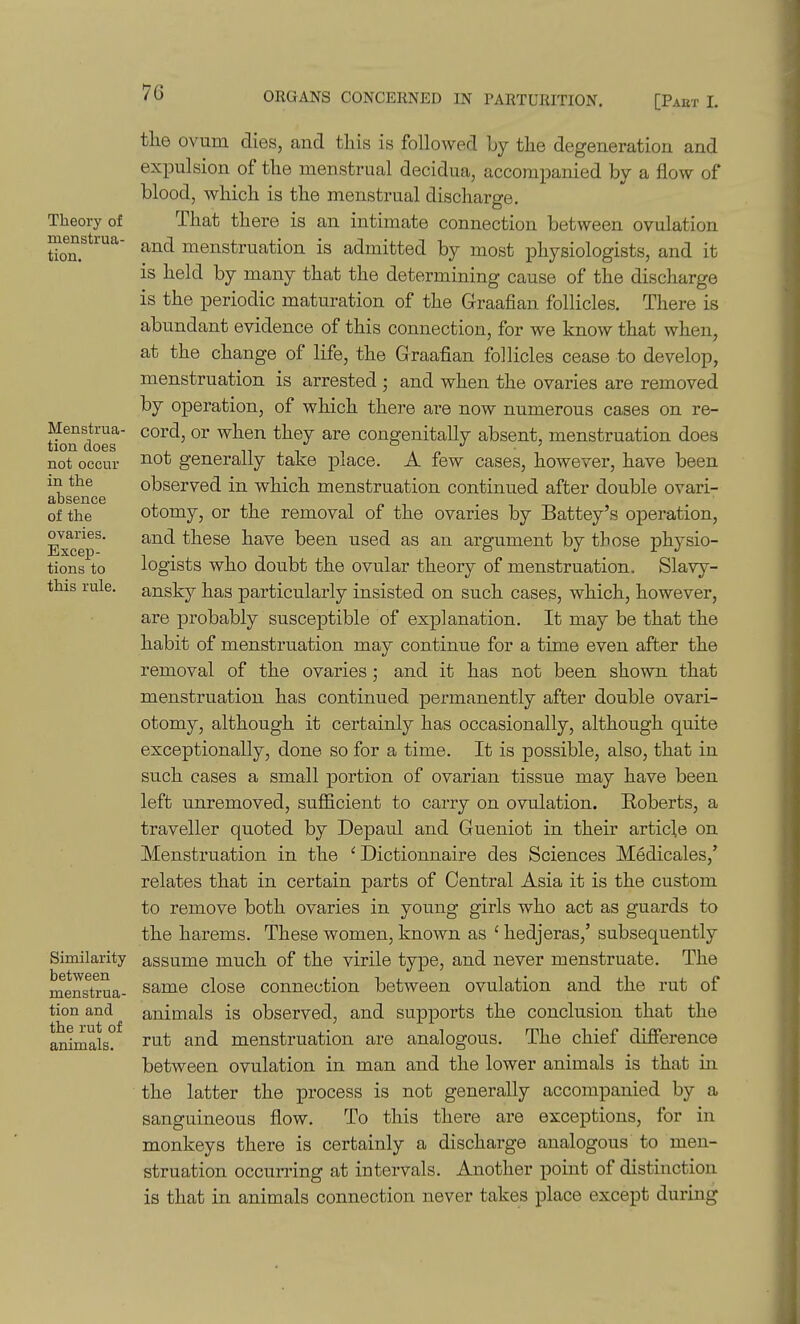 Theory of menstrua- tion. Menstrua- tion does not occur in the absence of the ovaries. Excep- tions to this rule. Similarity between menstrua- tion and the rut of animals. the ovum dies, and this is followed by the degeneration and expulsion of the menstrual decidua, accompanied by a flow of blood, which is the menstrual discharge. That there is an intimate connection between ovulation and menstruation is admitted by most physiologists, and it is held by many that the determining cause of the discharge is the periodic maturation of the Graafian follicles. There is abundant evidence of this connection, for we know that when, at the change of life, the Graafian follicles cease to develop, menstruation is arrested • and when the ovaries are removed by operation, of which there are now numerous cases on re- cord, or when they are congenitally absent, menstruation does not generally take place. A few cases, however, have been observed in which menstruation continued after double ovari- otomy, or the removal of the ovaries by Battey's operation, and these have been used as an argument by those physio- logists who doubt the ovular theory of menstruation. Slavy- ansky has particularly insisted on such cases, which, however, are probably susceptible of explanation. It may be that the habit of menstruation may continue for a time even after the removal of the ovaries; and it has not been shown that menstruation has continued permanently after double ovari- otomy, although it certainly has occasionally, although quite exceptionally, done so for a time. It is possible, also, that in such cases a small portion of ovarian tissue may have been left unremoved, sufficient to carry on ovulation. Roberts, a traveller quoted by Depaul and Gueniot in their article on Menstruation in the ' Dictionnaire des Sciences Medicales,' relates that in certain parts of Central Asia it is the custom to remove both ovaries in young girls who act as guards to the harems. These women, known as ' hedjeras,' subsequently assume much of the virile type, and never menstruate. The same close connection between ovulation and the rut of animals is observed, and supports the conclusion that the rut and menstruation are analogous. The chief difierence between ovulation in man and the lower animals is that m the latter the process is not generally accompanied by a sanguineous flow. To this there are exceptions, for in monkeys there is certainly a discharge analogous to men- struation occurring at intervals. Another point of distinction is that in animals connection never takes place except during