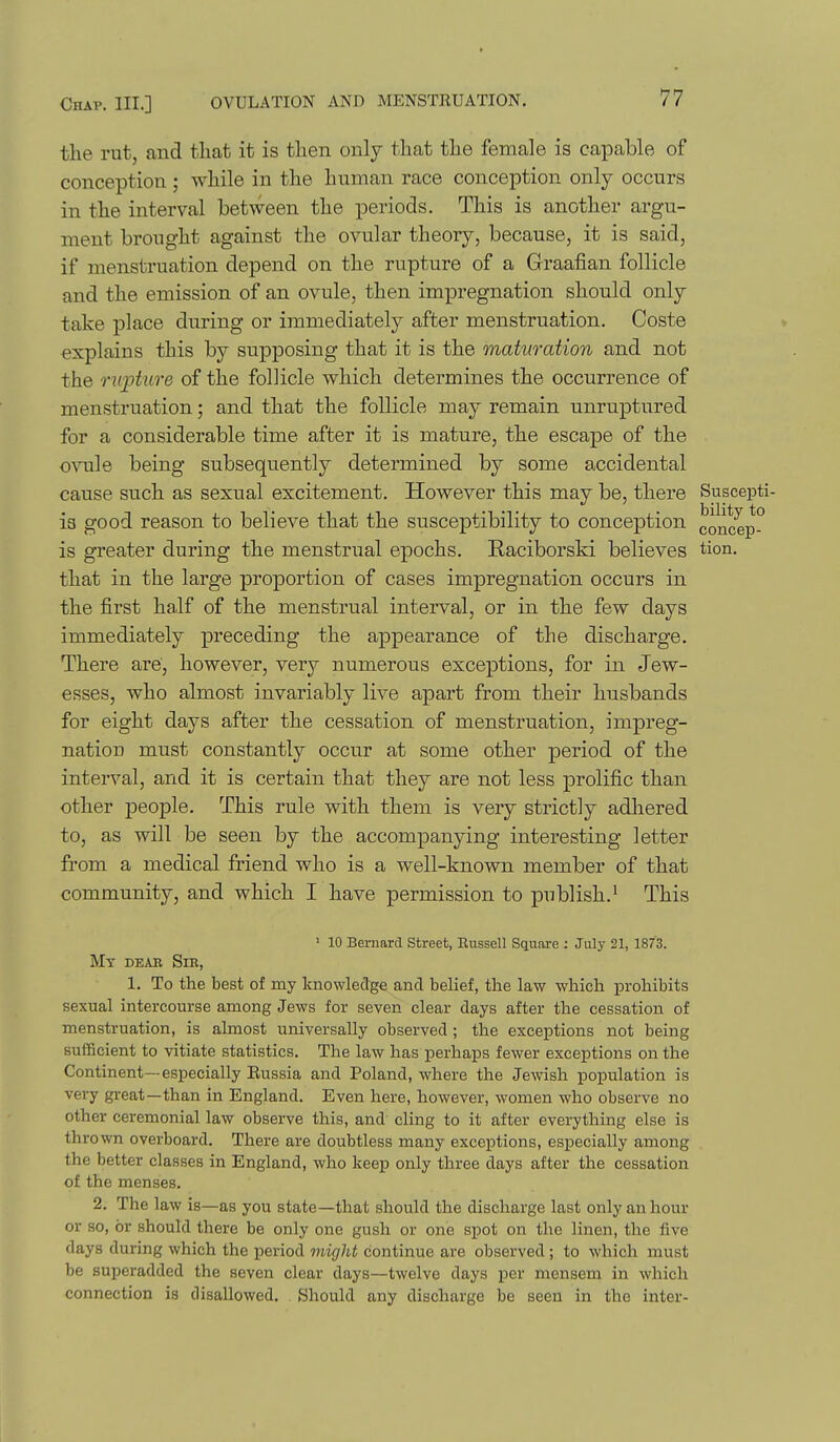 the rut, and that it is then only that the female is capable of conception; while in the human race conception only occurs in the interval between the periods. This is another argu- ment brought against the ovular theory, because, it is said, if menstruation depend on the rupture of a Graafian follicle and the emission of an ovule, then impregnation should only take place during or immediately after menstruation. Coste explains this by supposing that it is the maturation and not the rnjpture of the follicle which determines the occurrence of menstruation; and that the follicle may remain unruptured for a considerable time after it is mature, the escape of the ovule being subsequently determined by some accidental cause such as sexual excitement. However this may be, there Suscepti- ia good reason to believe that the susceptibility to conception concept is greater during the menstriial epochs. Raciborski believes tion. that in the large proportion of cases impregnation occurs in the first half of the menstrual interval, or in the few days immediately preceding the appearance of the discharge. There are, however, very numerous exceptions, for in Jew- esses, who almost invariably live apart from their husbands for eight days after the cessation of menstruation, impreg- nation must constantly occur at some other period of the interval, and it is certain that they are not less prolific than other people. This rule with them is very strictly adhered to, as will be seen by the accompanying interesting letter from a medical friend who is a well-known member of that community, and which I have permission to publish.^ This ' 10 Bernard Street, Bussell Square : July 21, 1873. My dear Sie, 1. To the best of my knowledge and beKef, the law which prohibits sexual intercourse among Jews for seven clear days after the cessation of menstruation, is almost universally observed ; the exceptions not being sufficient to vitiate statistics. The law has perhaps fewer exceptions on the Continent—especially Eussia and Poland, where the Jewish population is very great—than in England. Even here, however, women who observe no other ceremonial law observe this, and cling to it after everything else is thrown overboard. There are doubtless many exceptions, especially among the better classes in England, who keep only three days after the cessation of the menses. 2. The law is—as you state—that should the discharge last only an hour or so, or should there be only one gush or one spot on the linen, the five days during which the period miglU continue are observed ; to which must be superadded the seven clear days—twelve days per mensem in which connection is disallowed. Should any discharge be seen in the inter-