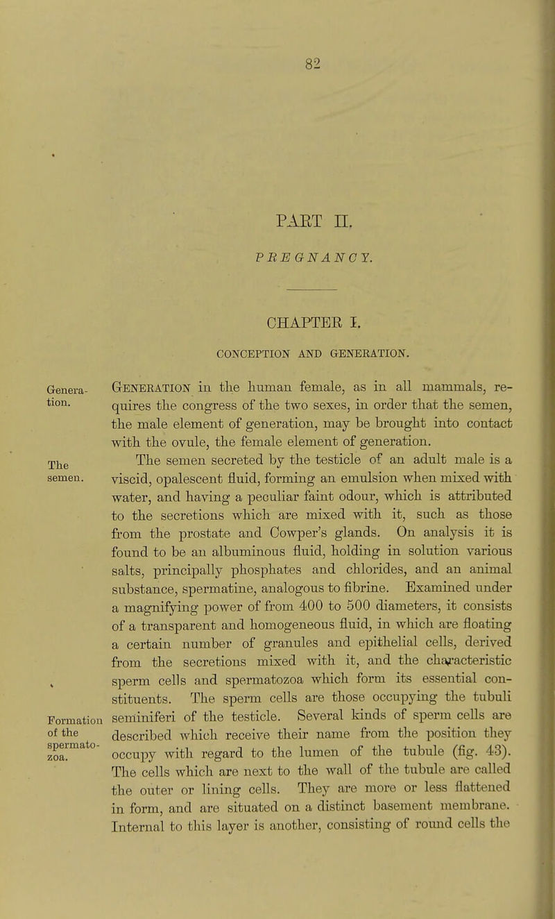 PART n. PBE GNANCY. CHAPTER I. CONCEPTION AND GENERATION. Genera- GENERATION in the human female, as in all mammals, re- tion. quires the congress of the two sexes, in order that the semen, the male element of generation, may be brought into contact with the ovule, the female element of generation, rpj^g The semen secreted by the testicle of an adult male is a semen. viscid, opalescent fluid, forming an emulsion when mixed with water, and having a peculiar faint odour, which is attributed to the secretions which are mixed with it, such as those from the prostate and Oowper's glands. On analysis it is found to be an albuminous fluid, holding in solution various salts, principally phosphates and chlorides, and an animal substance, spermatine, analogous to fibrine. Examined under a magnifying power of from 400 to 500 diameters, it consists of a transparent and homogeneous fluid, in which are floating a certain number of granules and epithelial cells, derived from the secretions mixed with it, and the cha^'acteristic sperm cells and spermatozoa which form its essential con- stituents. The sperm cells are those occupying the tubuli Formation seminiferi of the testicle. Several kinds of sperm cells are of the described which receive their name from the position they speimato- ^^^^^^^ ^^^^-^^ regard to the lumen of the tubule (fig. 43). The cells which are next to the wall of the tubule are called the outer or lining cells. They are more or less flattened in form, and are situated on a distinct basement membrane. Internal to this layer is another, consisting of round cells the