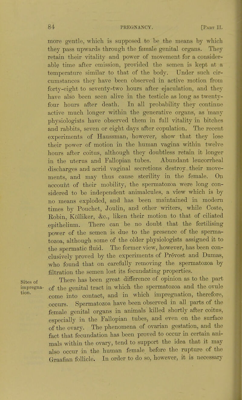 more gentle, wliicli is supposed to Le the means by which they pass upwards through the female genital organs. They retain their vitality and power of movement for a consider- able time after emission, provided the semen is kept at a temperature similar to that of the body. Under such cir- cumstances they have been observed in active motion from forty-eight to seventy-two hours after ejaculation, and thej have also been seen alive in the testicle as long as twenty- four hours after death. In all probability they continue active much longer within the generative organs, as many physiologists have observed them in full vitality in bitches and rabbits, seven or eight days after copulation. The recent experiments of Haussman, however, show that they lose their power of motion in the human vagina within twelve hours after coitus, although they doubtless retain it longer in the uterus and Fallopian tubes. Abundant leucorrheal discharges and acrid vaginal secretions destroy their move- ments, and may thus cause sterility in the female. On account of their mobility, the spermatozoa were long con- sidered to be independent animalcules, a view which is by no means exploded, and has been maintained in modern times by Pouchet, Joulin, and other writers, while Coste, Eobin, Kolliker, &c., liken their motion to that of ciliated epithelium. There can be no doubt that the fertilising power of the semen is due to the presence of the sperma- tozoa, although some of the older physiologists assigned it to the spermatic fluid. The former view, however, has been con- clusively proved by the experiments of Prevost and Dumas, who found that on carefully removing the spermatozoa by filtration the semen lost its fecundating properties. Sites of There has been great difference of opinion as to the part impregna- of the genital tract in which the spermatozoa and the ovule come into contact, and in which impregnation, therefore, occurs. Spermatozoa have been observed in all pai-ts of the female genital organs in animals killed shortly after coitus, especially in the Fallopian tubes, and even on the surface of the ovary. The phenomena of ovarian gestation, and the fact that fecundation has been proved to occur in certain ani- mals within the ovary, tend to support the idea that it may also occur in the human female before the rupture of the Graafian follicle. In order to do so, however, it is necessary