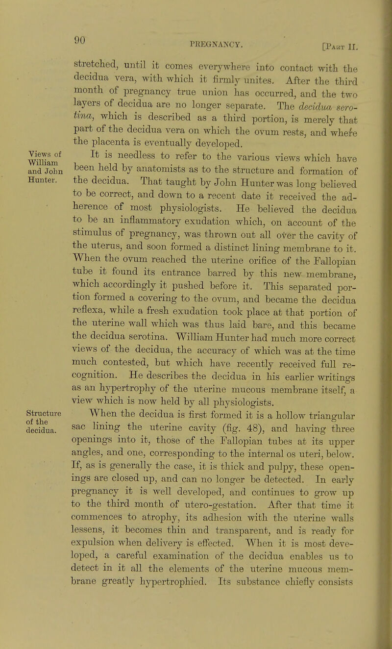 PREGNANCY. [PAtiT II. Views of William and John Hunter. Structure of the deeidua. stretched, until it comes everywhere into contact with the clecidua vera, with which it firmly unites. After the third month of pregnancy true union has occurred, and the two layers of deeidua are no longer separate. The deeidua sero- tina, which is described as a third portion, is merely that part of the deeidua vera on which the ovum rests, and where the placenta is eventually developed. It is needless to refer to the various views which have been held by anatomists as to the structure and formation of the deeidua. That taught by John Hunter was long believed to be correct, and down to a recent date it received the ad- herence of most physiologists. He believed the deeidua to be an inflammatory exudation which, on account of the stimulus of pregnancy, was thrown out all over the cavity of the uterus, and soon formed a distinct lining membrane to it. When the ovum reached the uterine orifice of the Fallopian tube it found its entrance barred by this new membrane, which accordingly it pushed before it. This separated por- tion formed a covering to the ovum, and became the deeidua reflexa, while a fresh exudation took place at that portion of the uterine wall which was thus laid bare, and this became the deeidua serotina. William Hunter had much more correct views of the deeidua, the accuracy of which was at the time much contested, but which have recently received full re- cognition. He describes the deeidua in his earlier writings as an hypertrophy of the uterine mucous membrane itself, a view which is now held by all physiologists. When the deeidua is first formed it is a hollow triangular sac lining the uterine cavity (fig. 48), and having three openings into it, those of the Fallopian tubes at its upper angles, and one, corresponding to the internal os uteri, below. If, as is generally the case, it is thick and pulpy, these open- ings are closed up, and can no longer be detected. In early pregnancy it is well developed, and continues to grow up to the third month of utero-gestation. After that time it commences to atrophy, its adhesion with the uterine walls lessens, it becomes thin and transparent, and is ready for expulsion when delivery is effected. When it is most deve- loped, a careful examination of the deeidua enables us to detect in it all the elements of the uterine mucous mem- brane greatly hypertrophied. Its substance chiefly consists
