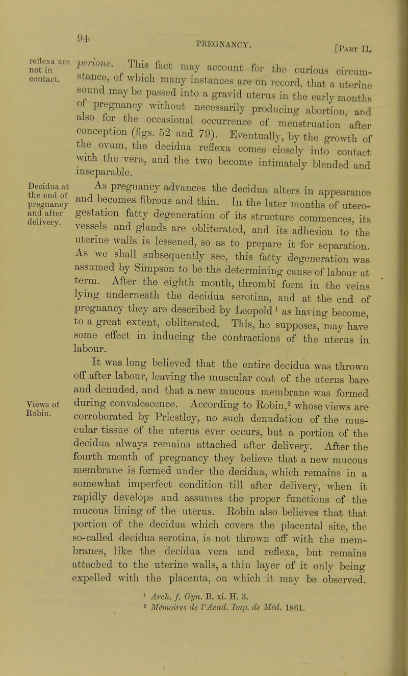 94< PREGNANCY. [Paet II. reHexa are not in contact. Decidua at the end of pregnancy and after delivery. Views of Eobin. rr%^f/* ,,ay account for the curious ch-cum- stance, of whicli many instances are on record, that a uterine sound may be passed into a gravid uterus in the early months o pregnancy without necessarily producing abortion, and also tor the occasional occurrence of menstruation after conception (figs. 52 and 79). Eventually, by the growth of the ovum, the decidua reflexa comes closely into contact with the vera, and the two become intimately blended and inseparable. As pregnancy advances the decidua alters in appearance and becomes fibrous and thin. In the later months of utero- gestation fatty degeneration of its structure commences its vessels and glands are obliterated, and its adhesion to'the uterine walls is lessened, so as to prepare it for separation. As we shall subsequently see, this fatty degeneration was assumed by Simpson to be the determining cause of labour at term. After the eighth month, thrombi form in the veins lying underneath the decidua serotina, and at the end of pregnancy they are described by Leopold' as having become, to a great extent, obliterated. This, he supposes, may have some efiect in inducing the contractions of the uterus in labour. It was long believed that the entire decidua was thrown off after labour, leaving the muscular coat of the uterus bare and denuded, and that a new mucous membrane was formed during convalescence. According to Robin,^ whose Adews are corroborated by Priestley, no such denudation of the mus- cular tissue of the uterus ever occurs, but a portion of the decidua always remains attached after delivery. After the fourth month of pregnancy they believe that a new mucous membrane is formed under the decidua, which remains in a somewhat imperfect condition till after delivery, when it rapidly develops and assumes the proper functions of th& mucous lining of the uterus. Robin also believes that that portion of the decidua which covers the placental site, the so-called decidua serotina, is not thrown off with the mem- branes, like the decidua vera and reflexa, but remains attached to the uterine walls, a thin layer of it only being expelled with the placenta, on which it may be observed.. ' Arch. f. Gyii. B. xi. H. 3. 2 Mimoires de I'Acad. Inqj. de Mdd. 18G1.