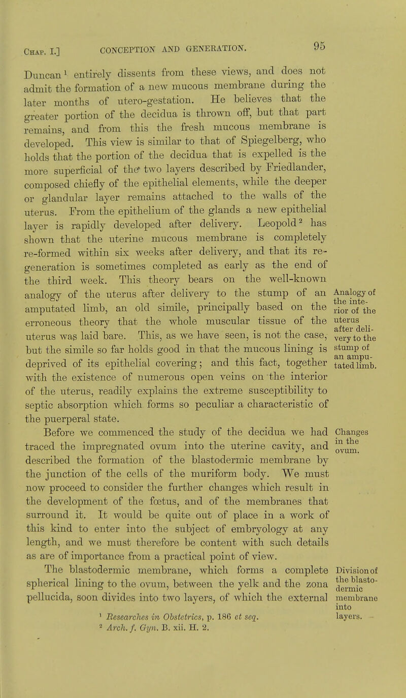Duncan ^ entirely dissents from these views, and does not admit the formation of a new mucous membrane during the later months of utero-gestation. He believes that the greater portion of the decidua is thrown off, but that part remains, and from this the fresh mucous membrane is developed. This view is similar to that of Spiegelberg, who holds that the portion of the decidua that is expelled is the more superficial of th^ two layers described by Friedlander, composed chiefly of the epithelial elements, while the deeper or glandular layer remains attached to the walls of the uterus. From the epithelium of the glands a new epithelial layer is rapidly developed after delivery. Leopold ^ has shown that the uterine mucous membrane is completely re-formed within six weeks after delivery, and that its re- generation is sometimes completed as early as the end of the third week. This theory bears on the well-known analogy of the uterus after delivery to the stump of an Analogy of amputated limb, an old simile, principally based on the ^-ior of the erroneous theory that the whole muscular tissue of the ^^^^''^^ ^ uterus wag laid bare. This, as we have seen, is not the case, ^ery to the but the simile so far holds good in that the mucous lining is stump of deprived of its epithelial covering; and this fact, together tatedlEnb. with the existence of numerous open veins on the interior of the uterus, readily explains the extreme susceptibility to septic absorption which forms so peculiar a characteristic of the puerperal state. Before we commenced the study of the decidua we had Changes traced the impregnated ovum into the uterine cavity, and q^^^ described the formation of the blastodermic membrane by the junction of the cells of the muriform body. We must now proceed to consider the further changes which result in the development of the foetus, and of the membranes that surround it. It would be quite out of place in a work of this kind to enter into the subject of embryology at any length, and we must therefore be content with such details as are of importance from a practical point of view. The blastodermic membrane, which forms a complete Division of spherical lining to the ovum, between the yelk and the zona ^g^^l^Jg^*' pellucida, soon divides into two layers, of which the external membrane into ■ Researches in Obstetrics, p. 186 et seq. layers. - ^ Arch. /. Gyn. B. xii. H. 2.