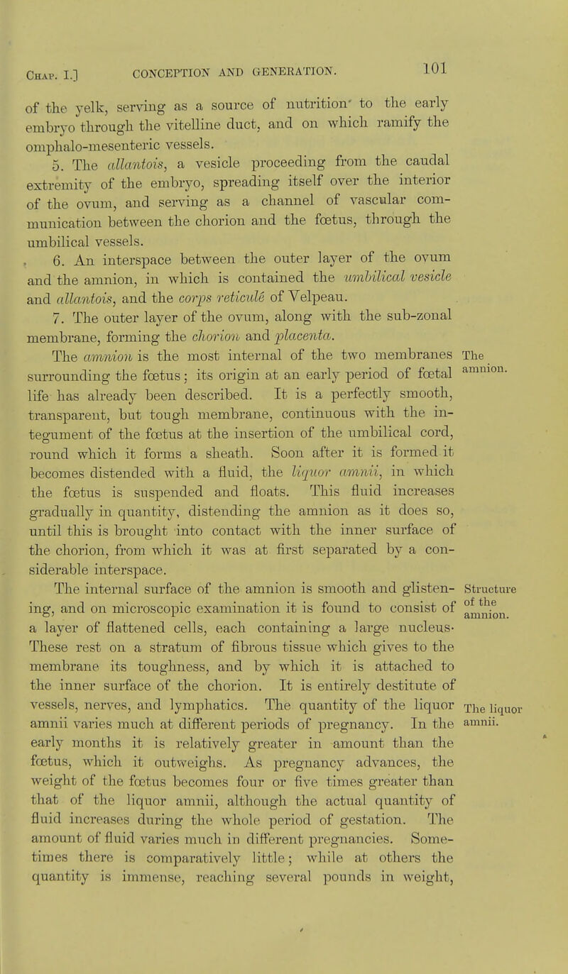 amnion. of the 3'elk, serving as a source of nutrition- to the early embryo through the vitelline duct, and on which ramify the omphalo-mesenteric vessels. 5. The allantois, a vesicle proceeding from the caudal extremity of the embryo, spreading itself over the interior of the ovum, and serving as a channel of vascular com- munication between the chorion and the foetus, through the umbilical vessels. 6. An interspace between the outer layer of the ovum and the amnion, in which is contained the umUlical vesicle and allantois, and the corijs reticule of Velpeau. 7. The outer layer of the ovum, along with the sub-zonal membrane, forming the chorion and flacenta. The amnion is the most internal of the two membranes The surrounding the foetus; its origin at an early period of foetal life has already been described. It is a perfectly smooth, transparent, but tough membrane, continuous with the in- tegument of the foetus at the insertion of the umbilical cord, round which it forms a sheath. Soon after it is formed it becomes distended with a fluid, the li<iuor amnii, in which the foetus is suspended and floats. This fluid increases gradually in quantity, distending the amnion as it does so, until this is brought into contact with the inner surface of the chorion, from which it was at first separated by a con- siderable interspace. The internal surface of the amnion is smooth and glisten- Structure ing, and on microscopic examination it is found to consist of a layer of flattened cells, each containing a large nucleus- These rest on a stratum of fibrous tissue which gives to the membrane its toughness, and by which it is attached to the inner surface of the chorion. It is entirely destitute of vessels, nerves, and lymphatics. The quantity of the liquor The liquor amnii varies much at different periods of pregnancy. In the amnii. early months it is relatively greater in amount than the foetus, which it outweighs. As pregnancy advances, the weight of the foetus becomes four or five times greater than that of the liquor amnii, although the actual quantity of fluid increases during the whole period of gestation. The amount of fluid varies much in different pregnancies. Some- times there is comparatively little; while at others the quantity is immense, reaching several pounds in weight,