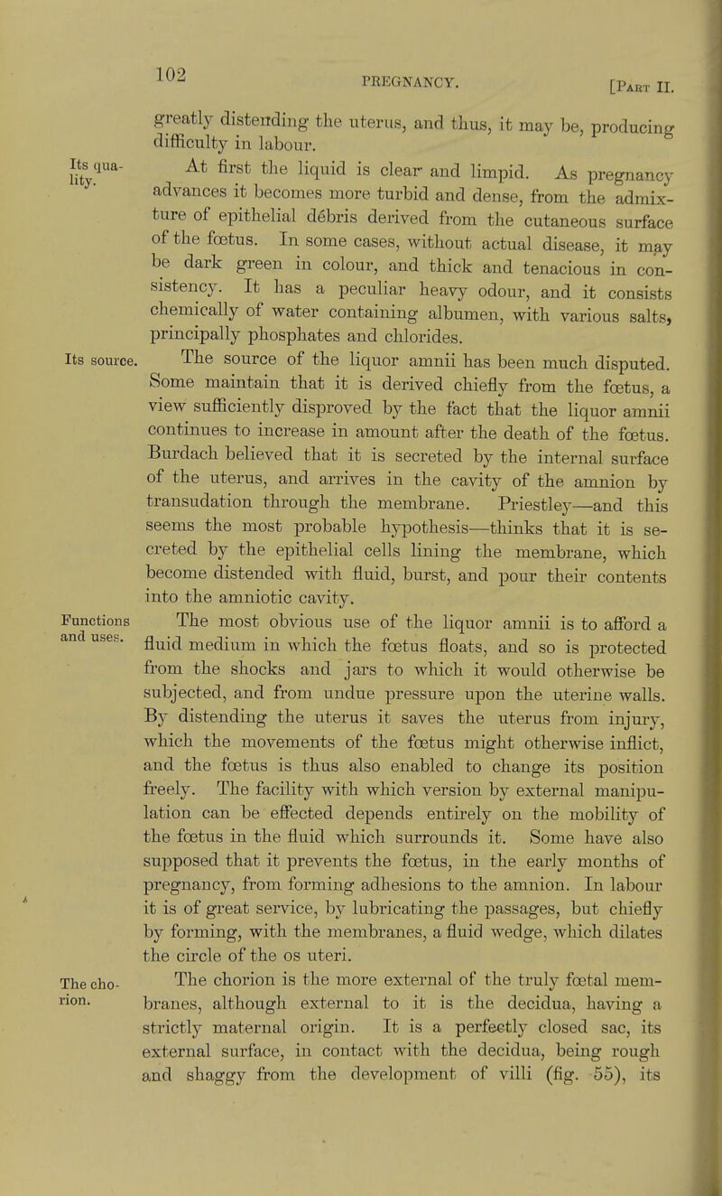 PREGNANCY. [Pabt II. Its qua- lity. Its source, Functions and uses. The cho- rion. greatly distending the uterus, and thus, it may be, producing difficulty in labour. At first the liquid is clear and limpid. As pregnancy advances it becomes more turbid and dense, from the admix- ture of epithelial debris derived from the cutaneous surface of the foetus. In some cases, without actual disease, it may be dark green in colour, and thick and tenacious in con- sistency. It has a peculiar heavy odour, and it consists chemically of water containing albumen, with various salts, principally phosphates and chlorides. The source of the liquor amnii has been much disputed. Some maintain that it is derived chiefly from the foetus, a view sufficiently disproved by the fact that the liquor amnii continues to increase in amount after the death of the foetus. Burdach believed that it is secreted by the internal surface of the uterus, and arrives in the cavity of the amnion by transudation through the membrane. Priestley—and this seems the most probable hypothesis—thinks that it is se- creted by the epithelial cells lining the membrane, which become distended with fluid, burst, and pour their contents into the amniotic cavity. The most obvious use of the liquor amnii is to afibrd a fluid medium in which the foetus floats, and so is protected from the shocks and jars to which it would otherwise be subjected, and from undue pressure upon the uterine walls. By distending the uterus it saves the uterus from injury, which the movements of the foetus might otherwise inflict, and the foetus is thus also enabled to change its position freely. The facility with which version by external manipu- lation can be effected depends entirely on the mobility of the foetus in the fluid which surrounds it. Some have also supposed that it prevents the foetus, in the early months of pregnancy, from forming adhesions to the amnion. In labour it is of great service, by lubricating the passages, but chiefly by forming, with the membranes, a fluid wedge, which dilates the circle of the os uteri. The chorion is the more external of the truly foetal mem- branes, although external to it is the decidua, having a strictly maternal oxugin. It is a perfectly closed sac, its external surface, in contact with the decidua, being rough and shaggy from the development of villi (fig. 55), its