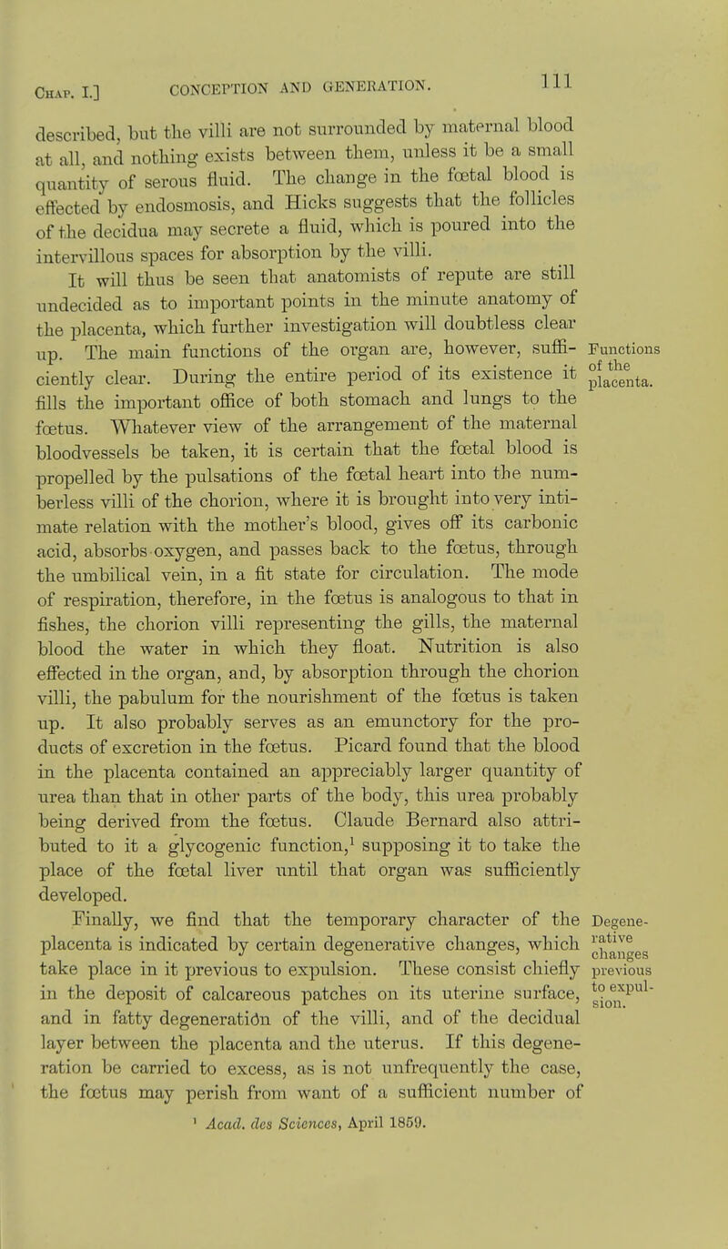 described, but the villi are not surrounded by maternal blood at all, and nothing exists between them, unless it be a small quantity of serous fluid. The change in the foetal blood is effected by endosmosis, and Hicks suggests that the follicles of the decidua may secrete a fluid, which is poured into the intervillous spaces for absorption by the villi. It will thus be seen that anatomists of repute are still undecided as to important points in the minute anatomy of the placenta, which further investigation will doubtless clear up. The main functions of the organ are, however, sufii- Functions ciently clear. During the entire period of its existence it fills the important office of both stomach and lungs to the foetus. Whatever view of the arrangement of the maternal bloodvessels be taken, it is certain that the foetal blood is propelled by the pulsations of the foetal heart into the num- berless villi of the chorion, where it is brought into very inti- mate relation with the mother's blood, gives off its carbonic acid, absorbs oxygen, and passes back to the foetus, through the umbilical vein, in a fit state for circulation. The mode of respiration, therefore, in the foetus is analogous to that in fishes, the chorion villi representing the gills, the maternal blood the water in which they float. Nutrition is also efiected in the organ, and, by absorption through the chorion villi, the pabulum for the nourishment of the foetus is taken up. It also probably serves as an emunctory for the pro- ducts of excretion in the foetus. Picard found that the blood in the placenta contained an appreciably larger quantity of ■area than that in other parts of the body, this urea probably being derived from the foetus. Claude Bernard also attri- buted to it a glycogenic function, ^ supposing it to take the place of the foetal liver until that organ was sufficiently developed. Finally, we find that the temporary character of the Degene- placenta is indicated by certain degenerative changes, which ^^^^^j^^gg take place in it previous to expulsion. These consist chiefly previous in the deposit of calcareous patches on its uterine surface, g°o^,f^^^ and in fatty degeneration of the villi, and of the decidual layer between the placenta and the uterus. If this degene- ration be carried to excess, as is not unfrequently the case, the foetus may perish from want of a sufficient number of ' Acad, des Sciences, April 1859.