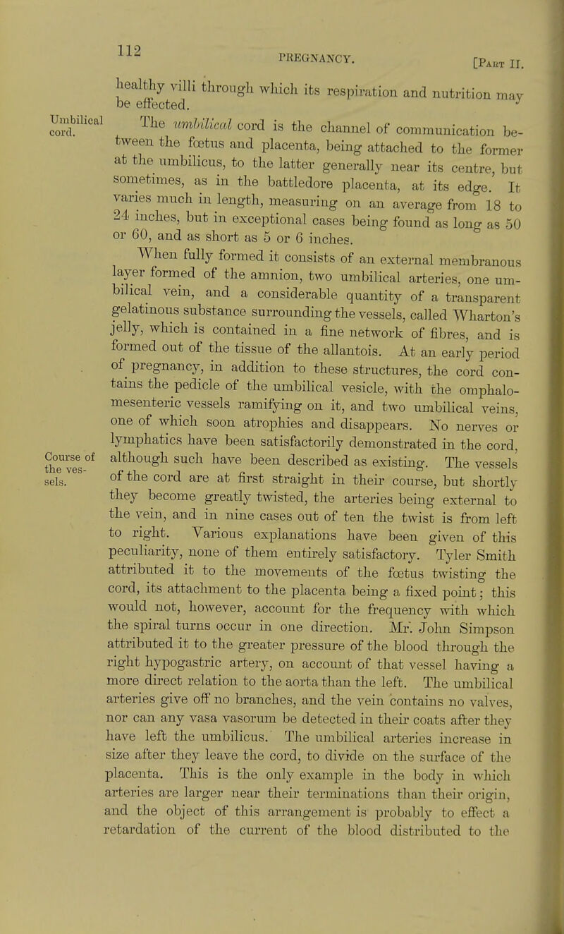 119 PREGNANCY. tp^„,lj Leal% villi throiigli wliich its respiration and nutrition may Umbilical The umUlical cord is the channel of communication be- tween the foetus and placenta, being attached to the former at the umbilicus, to the latter generally near its centre, but sometnnes, as in the battledore placenta, at its edge. It varies much in length, measuring on an average from 18 to 24 niches, but in exceptional cases being found as long as 50 or 60, and as short as 5 or 6 inches. When fully formed it consists of an external membranous layer formed of the amnion, two umbilical arteries, one um- bilical vein, and a considerable quantity of a transparent gelatinous substance surrounding the vessels, called Wharton's jelly, which is contained in a fine network of fibres, and is formed out of the tissue of the allantois. At an early period of pregnancy, in addition to these structures, the cord con- tains the pedicle of the umbilical vesicle, with the omphalo- mesenteric vessels ramifying on it, and two umbilical veins, one of which soon atrophies and disappears. No nerves or lymphatics have been satisfactorily demonstrated in the cord, Course of although such have been described as existing-. The vessels the ves- ±.\ ~i , r- • -, vcoocio sels. 0* cord are at first straight m their course, but shortly they become greatly twisted, the arteries being external to the vein, and in nine cases out of ten the twist is from left to right. Various explanations have been given of this peculiarity, none of them entirely satisfactory. Tyler Smith attributed it to the movements of the foetus twisting the cord, its attachment to the placenta being a fixed point; this would not, however, account for the frequency with which the spiral turns occur in one direction. Mr. John Simpson attributed it to the greater pressure of the blood through the right hypogastric artery, on account of that vessel having a more direct relation to the aorta than the left. The umbilical arteries give off no branches, and the vein contains no valves, nor can any vasa vasorum be detected in their coats after they have left the umbilicus. The umbilical arteries increase in size after they leave the cord, to divide on the surface of the placenta. This is the only example in the body in which arteries are larger near their terminations than their origin, and the object of this arrangement is probably to effect a retardation of the current of the blood distributed to the