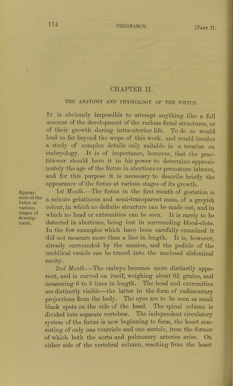 [Pact II. CHAPTER II. Appear- ance of the foetus at various stages of develop- ment. THE ANATOMY AND PHYSIOLOGY OF THE FCETUS. It is obviously impossible to attempt anytbing like a full account of tbe development of tbe various foetal structures, or of tbeir growtb during intra-uterine life. To do so would lead us far beyond the scope of this work, and would involve a study of complex details only suitable in a treatise on embryology. It is of importance, however, that the prac- titioner should have it in his power to determine approxi- mately the age of the foetus in abortions or premature labours, and for this purpose it is necessary to describe briefly the appearance of the foetus at various stages of its growth. 1st Month.—The foetus in the first month of gestation is a minute gelatinous and semi-transparent mass, of a greyish colour, in which no definite structure can be made out, and in which no head or extremities can be seen. It is rarely to be detected in abortions, being lost in surrounding blood-clots. In the few examples which have been carefully examined it did not measure more than a line in length. It is, however, already surrounded by the amnion, and the pedicle of the umbilical vesicle can be traced into the unclosed abdominal cavity. 2nd Month.—The embryo becomes more distinctly appa- rent, and is curved on itself, weighing about 62 grains, and measuring 6 to 8 lines in length. The head and extremities are distinctly visible—the latter in the form of rudimentary projections from the body. The eyes are to be seen as small black spots on the side of the head. The spmal column is divided into separate vertebraa. The independent circulatory system of the foetus is now beginning to form, the heart con- sisting of only one ventricle and one auricle, from the former of which both the aorta and pulmonary arteries arise. On either side of the vertebral column, reaching from the heart