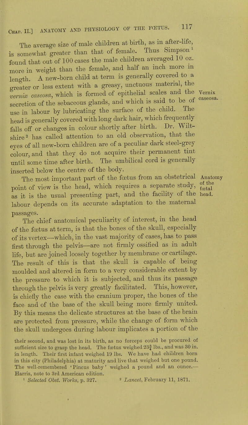 The average size of male children at birth, as in after-life, is somewhat greater than that of female. Thus Simpson ^ found that out of 100 cases the male children averaged 10 oz. more in weight than the female, and half an inch more m leno-th. A new-born child at term is generally covered to a greater or less extent with a greasy, unctuous material, the vemix caseosa, which is formed of epithelial scales and the Vernix secretion of the sebaceous glands, and which is said to be of caseosa. use in labour by lubricating the surface of the chHd. The head is generally covered with long dark hair, which frequently falls off or changes in colour shortly after birth. Dr. Wilt- shire ^ has called attention to an old observation, that the eyes of all new-born children are of a peculiar dark steel-grey colour, and that they do not acquire their permanent tint until some time after birth. The umbilical cord is generally inserted below the centre of the body. The most important part of the foetus from an obstetrical Anatomy point of view is the head, which requires a separate study, ^^^^^ as it is the usual presenting part, and the facility of the head, labour depends on its accurate adaptation to the maternal passages. The chief anatomical peculiarity of interest, in the head of the foetus at term, is that the bones of the skull, especially of its vertex—which, in the vast majority of cases, has to pass first through the pelvis—are not firmly ossified as in adult life, but are joined loosely together by membrane or cartilage. The result of this is that the skull is capable of being moulded and altered in form to a very considerable extent by the pressure to which it is subjected, and thus its passage through the pelvis is very greatly facilitated. This, however, is chiefly the case with the cranium proper, the bones of the face and of the base of the skull being more firmly united. By this means the delicate structures at the base of the brain are protected from pressure, while the change of form which the skull undergoes during labour implicates a portion of the their second, and was lost in its birth, as no forceps could be procured of sufficient size to grasp the head. The foetus weighed 23f lbs., and was 30 in. in length. Their first infant weighed 19 lbs. We have had children born in this city (Philadelphia) at maturity and live that weighed but one pound. The well-remembered ' Pincus baby ' weighed a pound and an ounce.— Harris, note to 3rd American edition. ' Selected Obst. Works, p. 327. ^ Lancet, February 11, 1871.