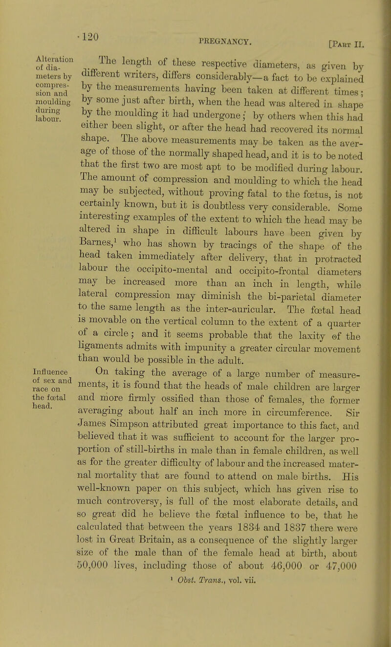 PBEGNANCY. [Part 11. Alteration of clia- nieters by comijres- sion and moulding during labour. Influence of sex and race on the foetal head. The length of these respective diameters, as given by different writers, differs considerably-a fact to be explained by the measurements having been taken at different times; by some just after birth, when the head was altered in shape by the moulding it had undergone; by others when this had either been slight, or after the head had recovered its normal shape. The above measurements may be taken as the aver- age of those of the normally shaped head, and it is to be noted that the first two are most apt to be modified during labour. The amount of compression and moulding to which the head may be subjected, without proving fatal to the foetus, is not certainly known, but it is doubtless very considerable. Some interesting examples of the extent to which the head may be altered in shape in difficult labours have been given by Barnes, 1 who has shown by tracings of the shape of the head taken immediately after delivery, that in protracted labour the occipito-mental and occipito-frontal diameters may be increased more than an inch in length, while lateral compression may diminish the bi-parietal diameter to the same length as the inter-auricular. The foetal head IS movable on the vertical column to the extent of a quarter of a circle; and it seems probable that the laxity of the ligaments admits with impunity a greater circular movement than would be possible in the adult. On taking the average of a large number of measure- ments, it is found that the heads of male children are larger and more firmly ossified than those of females, the former averaging about half an inch more in circumference. Sir James Simpson attributed great importance to this fact, and believed that it was sufficient to account for the larger pro- portion of still-births in male than in female children, as well as for the greater difficulty of labour and the increased mater- nal mortality that are found to attend on male births. His well-known paper on this subject, which has given rise to much controversy, is full of the most elaborate details, and so great did he believe the foetal influence to be, that he calculated that between the years 1834 and 1837 there were lost in Great Britain, as a consequence of the slightly larger size of the male than of the female head at birth, about 50,000 lives, including those of about 46,000 or 47,000 ' Obst. Trans., vol. vii.