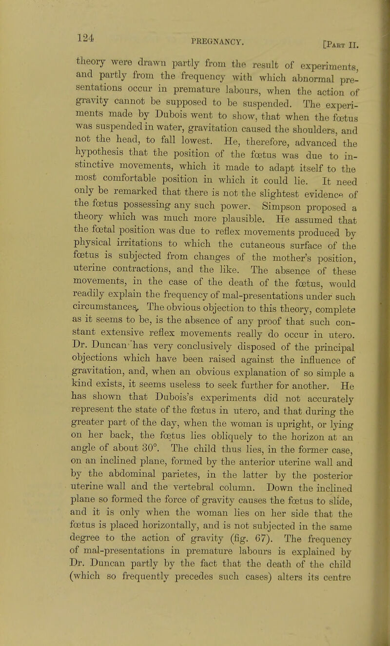 tlieory were drawn partly from the result of experiments, and partly from the frequency with which abnormal pre- sentations occur in premature labours, when the action of gravity cannot be supposed to be suspended. The experi- ments made by Dubois went to show, that when the foetus was suspended in water, gravitation caused the shoulders, and not the head, to fall lowest. He, therefore, advanced the hypothesis that the position of the foetus was due to in- stinctive movements, which it made to adapt itself to the most comfortable position in which it could lie. It need only be remarked that there is not the slightest evidence of the foetus possessing any such power. Simpson proposed a theory which was much more plausible. He assumed that the foetal position was due to reflex movements produced by physical irritations to which the cutaneous surface of the foetus is subjected from changes of the mother's position, uterine contractions, and the like. The absence of these movements, in the case of the death of the foetus, would readily explain the frequency of mal-presentations under such circumstance^ The obvious objection to this theory, complete as it seems to be, is the absence of any proof that such con- stant extensive reflex movements really do occur in utero. Dr. Duncan- has very conclusively disposed of the principal objections which have been raised against the influence of gravitation, and, when an obvious explanation of so simple a kind exists, it seems useless to seek further for another. He has shown that Dubois's experiments did not accurately represent the state of the foetus in utero, and that during the greater part of the day, when the woman is upright, or lying on her back, the foetus lies obliquely to the horizon at an angle of about 30°. The child thus lies, in the former case, on an inclined plane, formed by the anterior uterine wall and by the abdominal parietes, in the latter by the posterior uterine wall and the vertebral column. Down the inclined plane so formed the force of gravity causes the foetus to slide, and it is only when the woman lies on her side that the foetus is placed horizontally, and is not subjected in the same degree to the action of gravity (fig. 67). The frequency of mal-presentations in premature labours is explained by Dr. Duncan partly by the fact that the death of the child (which so frequently precedes such cases) alters its centre