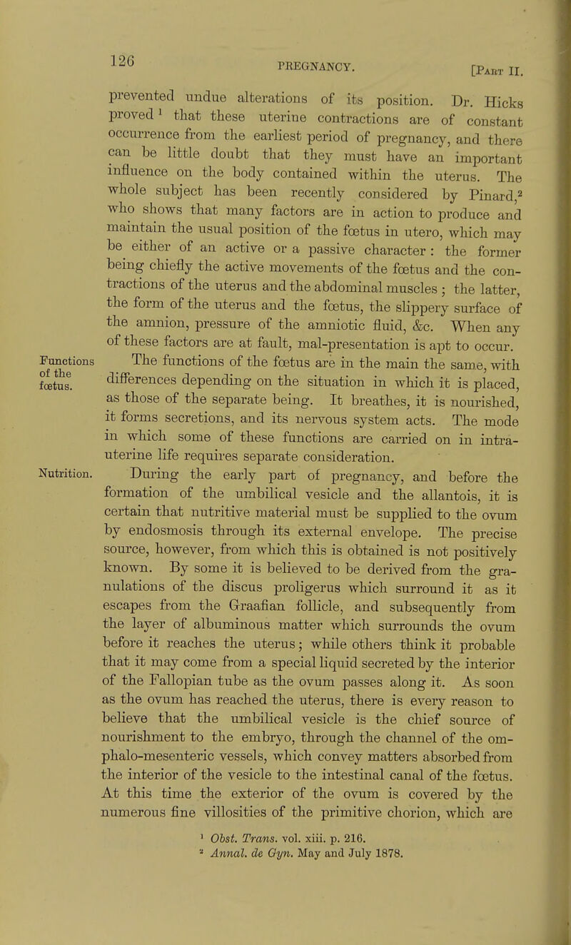 PREGNANCY. [Pabt II, prevented undue alterations of its position. Dr. Hicks proved 1 that these uterine contractions are of constant occurrence from the earliest period of pregnancy, and there can be little doubt that they must have an important influence on the body contained within the uterus. The whole subject has been recently considered by Pinard,^ who shows that many factors are in action to produce and maintain the usual position of the foetus in utero, which may be either of an active or a passive character : the former being chiefly the active movements of the foetus and the con- tractions of the uterus and the abdominal muscles ; the latter, the form of the uterus and the foetus, the slippery surface of the amnion, pressure of the amniotic fluid, &c. When any of these factors are at fault, mal-presentation is apt to occur. Functions The functions of the foetus are in the main the same, with fcetus. differences depending on the situation in which it is placed, as those of the separate being. It breathes, it is nourished, it forms secretions, and its nervous system acts. The mode in which some of these functions are carried on in intra- uterine life requires separate consideration. Nutrition. During the early part of pregnancy, and before the formation of the umbilical vesicle and the allantois, it is certain that nutritive material must be supplied to the ovum by endosmosis through its external envelope. The precise source, however, from which this is obtained is not positively known. By some it is believed to be derived from the gra- nulations of the discus proligerus which surround it as it escapes from the Graafian follicle, and subsequently from the layer of albuminous matter which surrounds the ovum before it reaches the uterus; while others think it probable that it may come from a special liquid secreted by the interior of the Fallopian tube as the ovum passes along it. As soon as the ovum has reached the uterus, there is every reason to believe that the umbilical vesicle is the chief source of nourishment to the embryo, through the channel of the om- phalo-mesenteric vessels, which convey matters absorbed from the interior of the vesicle to the intestinal canal of the foetus. At this time the exterior of the ovum is covered by the numerous fine villosities of the primitive chorion, which are ' Obst. Trans, vol. xiii. p. 216, Annal. de Qyn. May and July 1878.