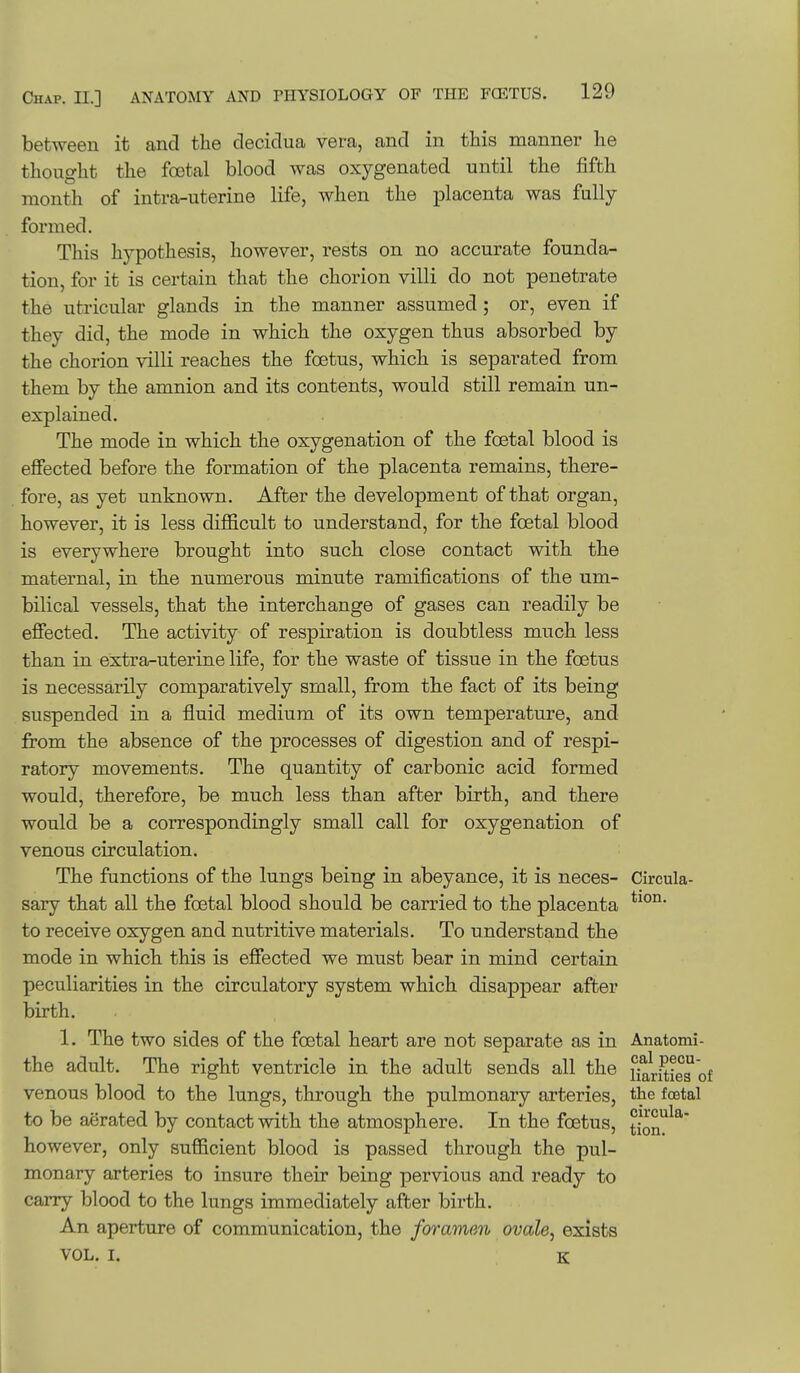 between it and the decidua vera, and in this manner he thought the foetal blood was oxygenated until the fifth month of intra-uterine life, when the placenta was fully formed. This hypothesis, however, rests on no accurate founda- tion, for it is certain that the chorion villi do not penetrate the utricular glands in the manner assumed ; or, even if they did, the mode in which the oxygen thus absorbed by the chorion villi reaches the foetus, which is separated from them by the amnion and its contents, would still remain un- explained. The mode in which the oxygenation of the foetal blood is eflFected before the formation of the placenta remains, there- fore, as yet unknown. After the development of that organ, however, it is less difficult to understand, for the foetal blood is everywhere brought into such close contact with the maternal, in the numerous minute ramifications of the um- bilical vessels, that the interchange of gases can readily be efiected. The activity of respiration is doubtless much less than in extra-uterine life, for the waste of tissue in the foetus is necessarily comparatively small, from the fact of its being suspended in a fluid medium of its own temperature, and from the absence of the processes of digestion and of respi- ratory movements. The quantity of carbonic acid formed would, therefore, be much less than after birth, and there would be a correspondingly small call for oxygenation of venous circulation. The functions of the lungs being in abeyance, it is neces- Cireula- sary that all the foetal blood should be carried to the placenta to receive oxygen and nutritive materials. To understand the mode in which this is efiected we must bear in mind certain peculiarities in the circulatory system which disappear after birth. 1. The two sides of the foetal heart are not separate as in Anatomi- the adult. The right ventricle in the adult sends all the narSie^'of venous blood to the lungs, through the pulmonary arteries, the foetal to be aerated by contact with the atmosphere. In the foetus, tion^^' however, only sufficient blood is passed through the pul- monary arteries to insure their being pervious and ready to carry blood to the lungs immediately after birth. An aperture of communication, the foramen ovale, exists VOL. I. K