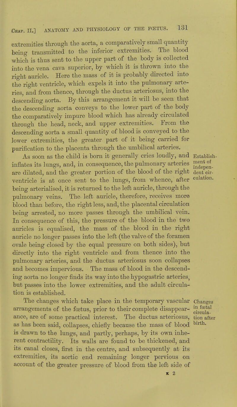 extremities through the aorta, a comparatively small quantity being transmitted to the inferior extremities. The blood which is thus sent to the upper part of the body is collected into the vena cava superior, by which it is thrown into the right auricle. Here the mass of it is probably directed into the right ventricle, which expels it into the pulmonary arte- ries, and from thence, through the ductus arteriosus, into the descending aorta. By this arrangement it will be seen that the descending aorta conveys to the lower part of the body the comparatively impure blood which has already circulated through the head, neck, and upper extremities. From the descending aorta a small quantity of blood is conveyed to the lower extremities, the greater part of it being carried for purification to the placenta through the umbilical arteries. As soon as the child is born it generally cries loudly, and EstabHsh- inflates its lungs, and, in consequence, the pulmonary arteries J^^^^^ are dilated, and the greater portion of the blood of the right dent cir- ventricle is at once sent to the lungs, from whence, after culation. being arterialised, it is returned to the left auricle, through the pulmonary veins. The- left auricle, therefore, receives more blood than before, the right less, and, the placental circulation being arrested, no more passes through the umbilical vein. In consequence of this, the pressure of the blood in the two auricles is equalised, the mass of the blood in the right auricle no longer passes into the left (the valve of the foramen ovale being closed by the equal pressure on both sides), but directly into the right ventricle and from thence into the pulmonary arteries, and the ductus arteriosus soon collapses and becomes impervious. The mass of blood in the descend- ing aorta no longer finds its way into the hypogastric arteries, but passes into the lower extremities, and the adult circula- tion is established. The changes which take place in the temporary vascular changes arrangements of the foetus, prior to their complete disappear- ^^^^.^^2*^^ ance, are of some practical interest. The ductus arteriosus, tion after as has been said, collapses, chiefly because the mass of blood is drawn to the lungs, and partly, perhaps, by its own inhe- rent contractility. Its walls are found to be thickened, and its canal closes, first in the centre, and subsequently at its extremities, its aortic end remaining longer pervious on account of the greater pressure of blood fi^om the left side of K 2