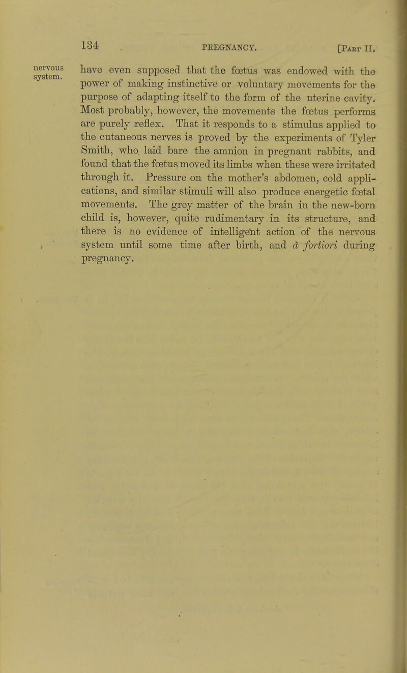 nervous i^ave even supposed that the foetus was endowed with the system. , t . power 01 making instinctive or voluntary movements for the purpose of adapting itself to the form of the uterine cavity. Most probably, however, the movements the foetus performs are purely reflex. That it responds to a stimulus applied to the cutaneous nerves is proved by the experiments of Tyler Smith, who. laid bare the amnion in pregnant rabbits, and found that the foetus moved its limbs when these were irritated through it. Pressure on the mother's abdomen, cold appli- cations, and similar stimuli will also produce energetic foetal movements. The grey matter of the brain in the new-born child is, however, quite rudimentary in its structure, and there is no evidence of intelligent action of the nervous , ' system until some time after birth, and d fortiori during pregnancy.
