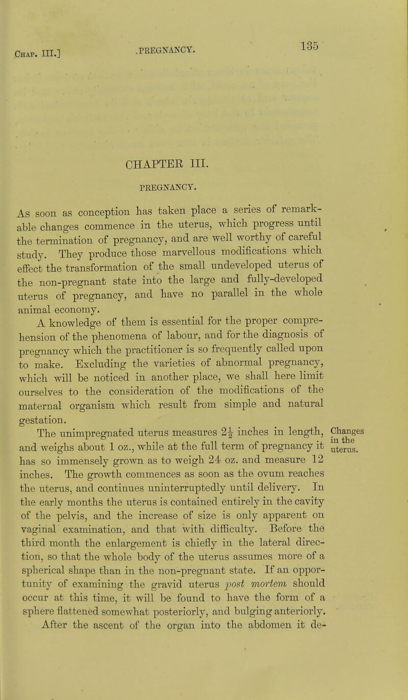 CHAPTER III. PREGNAlSrCY. As soon as conception lias taken place a series of remark- able changes commence in tlie uterus, wliicli progress until the termination of pregnancy, and are well worthy of careful study. They produce those marvellous modifications which effect the transformation of the small undeveloped uterus of the non-pregnant state into the large and fully-developed uterus of pregnancy, and have no parallel in the whole animal economy. A knowledge of them is essential for the proper compre- hension of the phenomena of labour, and for the diagnosis of pregnancy which the practitioner is so frequently called upon to make. Excluding the varieties of abnormal pregnancy, which will be noticed in another place, we shall here limit ourselves to the consideration of the modifications of the maternal organism which result from simple and natural gestation. The unimpregnated uterus measures 2^ inches in length. Changes and weighs about 1 oz., while at the full term of pregnancy it uterus, has so immensely grown as to weigh 24 oz. and measure 12 inches. The growth commences as soon as the ovum reaches the uterus, and continues uninterruptedly until delivery. In the early months the uterus is contained entirely in the cavity of the pelvis, and the increase of size is only apparent on vaginal examination, and that with difficulty. Before the third month the enlargement is chiefly in the lateral direc- tion, so that the whole body of the uterus assumes more of a spherical shape than in the non-pregnant state. If an oppor- tunity of examining the gravid uterus posi mortem should occur at this time, it will be found to have the form of a sphere flattened somewhat posteriorly, and bulging anteriorly. After the ascent of the organ into the abdomen it de-