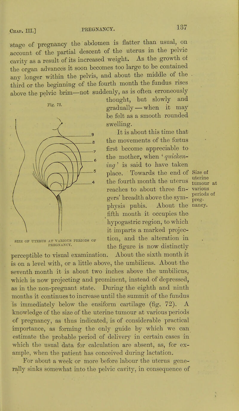 Stage of pregnancy the abdomen is flatter than usual, on account of the partial descent of the uterus in the pelvic cavity as a result of its increased weight. As the growth of the organ advances it soon becomes too large to be contained any longer within the pelvis, and about the middle of the - third or the beginning of the fourth month the fundus rises above the pelvic brim—not suddenly, as is often erroneously thought, but slowly and Kg. 72. gradually — when it may be felt as a smooth rounded swelling. It is about this time that the movements of the foetus first become appreciable to the mother, when ' quicken- ing ' is said to have taken place. Towards the end of Size of the fourth month the uterus tumour at various periods of preg- About the nancy. SIZE OF XJTEETJS AT VAniOUS PEBIODS 0]? PBEGKANCY. reaches to about three fin gers' breadth above the sym- physis pubis. fifth month it occupies the hypogastric region, to which it imparts a marked projec- tion, and the alteration in the figure is now distinctly perceptible to visual examination. About the sixth month it is on a level with, or a little above, the umbilicus. About the seventh month it is about two inches above the umbilicus, which is now projecting and prominent, instead of depressed, as in the non-pregnant state. During the eighth and ninth months it continues to increase until the summit of the fundus is immediately below the ensiform cartilage (fig. 72). A knowledge of the size of the uterine tumour at various periods of pregnancy, as thus indicated, is of considerable practical importance, as forming the only guide by which we can estimate the probable period of delivery in certain cases in which the usual data for calculation are absent, as, for ex- ample, when the patient has conceived during lactation. For about a week or more before labour the uterus gene- rally sinks somewhat into the pelvic cavity, in consequence of