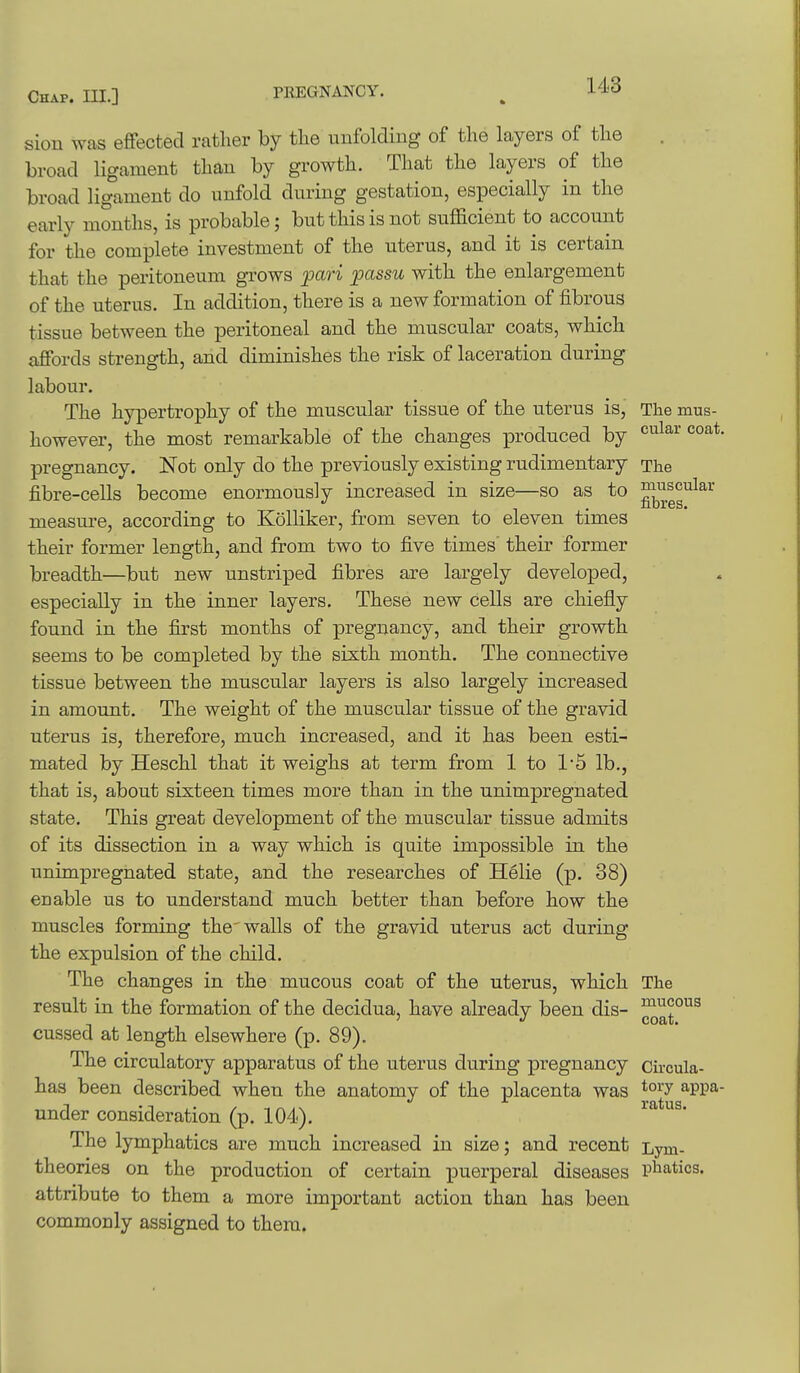sion was effected rather by the unfolding of the layers of the broad ligament than by growth. That the layers of the broad ligament do unfold during gestation, especially in the early months, is probable; but this is not sufficient to account for the complete investment of the uterus, and it is certain that the peritoneum grows pari passu with the enlargement of the uterus. In addition, there is a new formation of fibrous tissue between the peritoneal and the muscular coats, which affords strength, and diminishes the risk of laceration during labour. The hypertrophy of the muscular tissue of the uterus is,' The mus- however, the most remarkable of the changes produced by cular coat, pregnancy. Not only do the previously existing rudimentary The fibre-cells become enormously increased in size—so as to ^^.^g^^^^^ measure, according to Kolliker, from seven to eleven times their former length, and from two to five times their former breadth—but new unstriped fibres are largely developed, especially in the inner layers. These new cells are chiefly found in the first months of pregnancy, and their growth seems to be completed by the sixth month. The connective tissue between the muscular layers is also largely increased in amount. The weight of the muscular tissue of the gravid uterus is, therefore, much increased, and it has been esti- mated by Heschl that it weighs at term from 1 to 1'5 lb., that is, about sixteen times more than in the unimpregnated state. This great development of the muscular tissue admits of its dissection in a way which is quite impossible in the unimpregnated state, and the researches of Helie (p. 38) enable us to understand much better than before how the muscles forming the'walls of the gravid uterus act during the expulsion of the child. The changes in the mucous coat of the uterus, which The result in the formation of the decidua, have already been dis- ^^^^^ cussed at length elsewhere (p. 89). The circulatory apparatus of the uterus during pregnancy circula- has been described when the anatomy of the placenta was ^PP^- under consideration (p. 104). The lymphatics are much increased in size; and recent Lym- theories on the production of certain puerperal diseases phatics. attribute to them a more important action than has been commonly assigned to them.