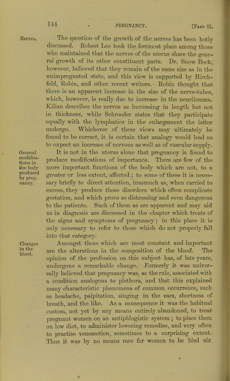 Nerves. General modifica- tions in the body produced by preg- nancy. Changes in the blood. Tlie question of the growth of tLe nerves has been hotly- discussed. Robert Lee took the foremost place among those who maintained that the nerves of the uterus share the gene- ral growth of its other constituent parts. Dr. Snow Beck, however, believed that they remain of the same size as in the unimpregnated state, and this view is supported by Hu'ch- feld, Robin, and other recent writers. Robin thought that there is an apparent increase in the size of the nerve-tubes, which, however, is really due to increase in the neurilemma, Kilian describes the nerves as increasing in length but not in thickness, while Schroeder states that they participate equally with the lymphatics in the enlargement the latter undergo. Whichever of these views may ultimately be found to be correct, it is certain that analogy would lead us to expect an increase of nervous as well as of vascular supply. It is not in the uterus alone that pregnancy is found to produce modifications of importance. There are few of the more important functions of the body which are not, to a greater or less extent, affected ; to some of these it is neces- sary briefly to direct attention, inasmuch as, when carried to excess, they produce those disorders which often complicate gestation, and which prove so distressing and even dangerous to the patients. Such of them as are apparent and may aid us in diagnosis are discussed in the chapter which treats of the signs and symptoms of pregnancy; in this place it is only necessary to refer to those which do not properly fall into that category. Amongst those which are most constant and important are the alterations in the composition of the blood. The opinion of the profession on this subject has, of late years, undergone a remarkable change. Formerly it was univer- sally believed that pregnancy was, as the rule, associated with a condition analogous to plethora, and that this explained many characteristic phenomena of common occurrence, such as headache, palpitation, singing in the ears, shortness of breath, and the like. As a consequence it was the habitual custom, not yet by any means entirely abandoned, to treat pregnant women on an antiphlogistic system ; to place them on low diet, to administer lowering remedies, and very often to practise venesection, sometimes to a surprising extent. Thus it was by no means rare for women to be bled six