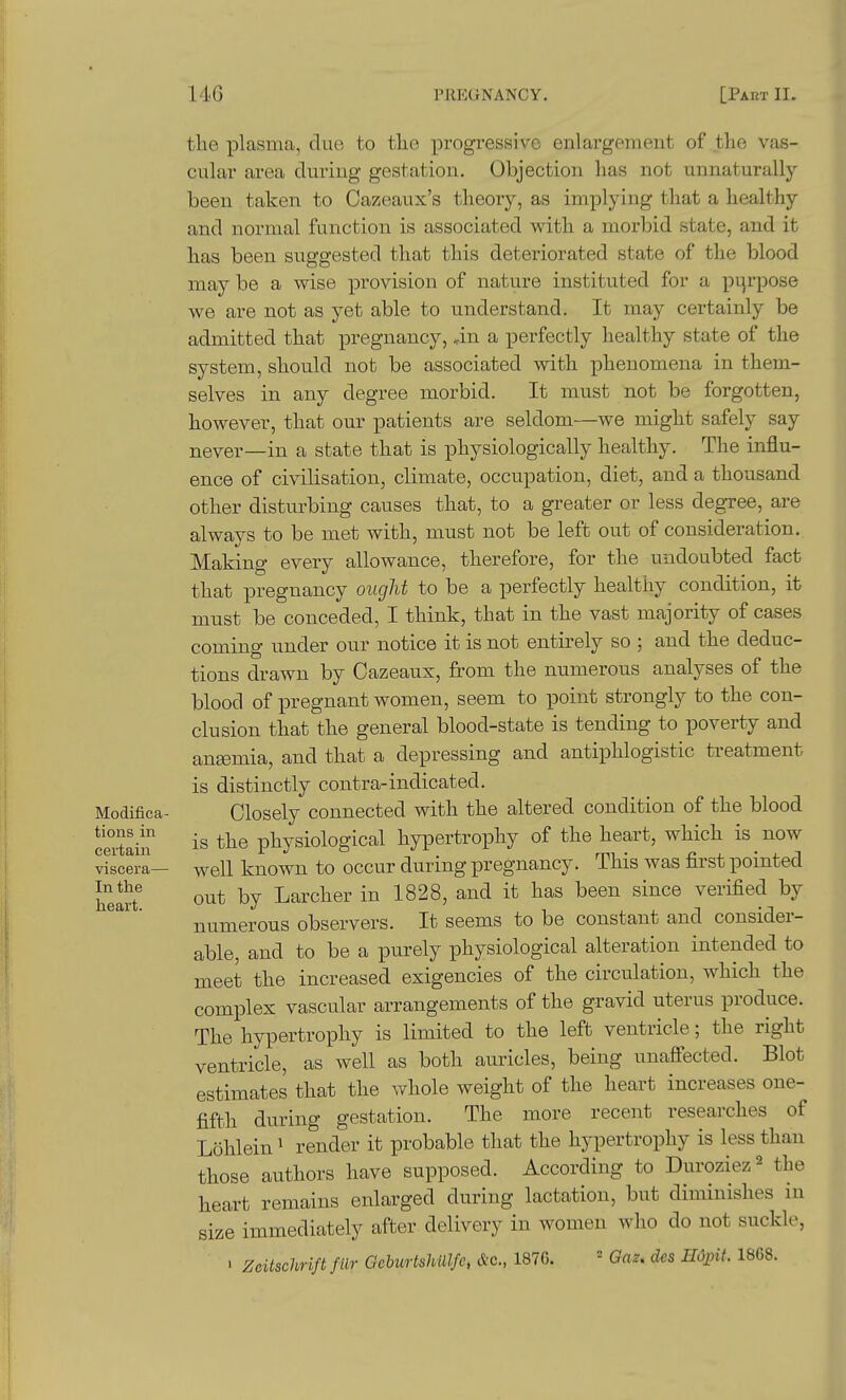 Modifica- tions in certain viscera— In the heart. the plasma, due to the, progi-essivo enlargement of the vas- cular area during gestation. Objection lias not unnaturally been taken to Cazeaux's theory, as implying that a healthy and normal function is associated with a morbid state, and it has been suggested that this deteriorated state of the blood may be a wise provision of nature instituted for a pijrpose we are not as yet able to understand. It may certainly be admitted that pregnancy, an a perfectly healthy state of the system, should not be associated with phenomena in them- selves in any degree morbid. It must not be forgotten, however, that our patients are seldom—we might safely say never—in a state that is physiologically healthy. The influ- ence of civilisation, climate, occupation, diet, and a thousand other disturbing causes that, to a greater or less degree, are always to be met with, must not be left out of consideration. Making every allowance, therefore, for the undoubted fact that pregnancy ought to be a perfectly healthy condition, it must be conceded, I think, that in the vast majority of cases coming under our notice it is not entirely so ; and the deduc- tions drawn by Oazeaux, from the numerous analyses of the blood of pregnant women, seem to point strongly to the con- clusion that the general blood-state is tending to poverty and angemia, and that a depressing and antiphlogistic treatment is distinctly contra-indicated. Closely connected with the altered condition of the blood is the physiological hypertrophy of the heart, which is now well known to occur during pregnancy. This was first pointed out by Larcher in 1828, and it has been since verified by numerous observers. It seems to be constant and consider- able, and to be a purely physiological alteration intended to meet the increased exigencies of the circulation, which the complex vascular arrangements of the gravid uterus produce. The hypertrophy is limited to the left ventricle; the right ventricle, as well as both auricles, being uuaff'ected. Blot estimates that the whole weight of the heart increases one- fifth during gestation. The more recent researches of Lohlein' render it probable that the hypertrophy is less than those authors have supposed. According to Duroziez^ the heart remains enlarged during lactation, but diminishes m size immediately after delivery in women who do not suckle, ' Zeitschrift fur GebtcrtsltUlfe, &c., 187G. = Qaz, des Hoint. 1868.