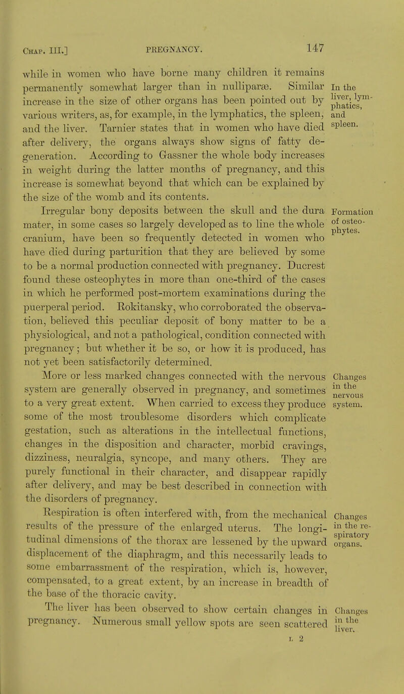 while in women who have borne many children it remains permanently somewhat larger than in nulliparas. Similar in the increase in the size of other organs has been pointed out by pj^^ticf ™' various writers, as, for example, in the lymphatics, the spleen, and and the liver. Tarnier states that in women who have died ^v^^^^- after delivery, the organs always show signs of fatty de- generation. According to Gassner the whole body increases in weight during the latter months of pregnancy, and this increase is somewhat beyond that which can be explained by the size of the womb and its contents. Irregular bony deposits between the skull and the dura Formation mater, in some cases so largely developed as to line the whole p^y^gg° cranium, have been so frequently detected in women who have died during parturition that they are believed by some to be a normal production connected with pregnancy. Ducrest found these osteophytes in more than one-third of the cases in which he performed post-mortem examinations during the puerperal period. Eokitansky, who corroborated the observa- tion, believed this peculiar deposit of bony matter to be a physiological, and not a pathological, condition connected with pregnancy; but whether it be so, or how it is produced, has not yet been satisfactorily determined. More or less marked changes connected with the nervous Changes system are generally observed in pregnancy, and sometimes ^^yo^g to a very great extent. When carried to excess they produce system, some of the most troublesome disorders which complicate gestation, such as alterations in the intellectual functions, changes in the disposition and character, morbid cravings, dizziness, neuralgia, syncope, and many others. They are purely functional in their character, and disappear rapidly after delivery, and may be best described in connection with the disorders of pregnancy. Respiration is often interfered with, from the mechanical changes results of the pressure of the enlarged uterus. The longi- in the re- tudinal dimensions of the thorax are lessened by the upward o?gant.'^ displacement of the diaphragm, and this necessarily leads to some embarrassment of the respiration, which is, however, compensated, to a great extent, by an increase in breadth of the base of the thoracic cavity. The liver has been observed to show certain changes in Changes pregnancy. Numerous small yellow spots are seen scattered '^^^f^^ I. 2