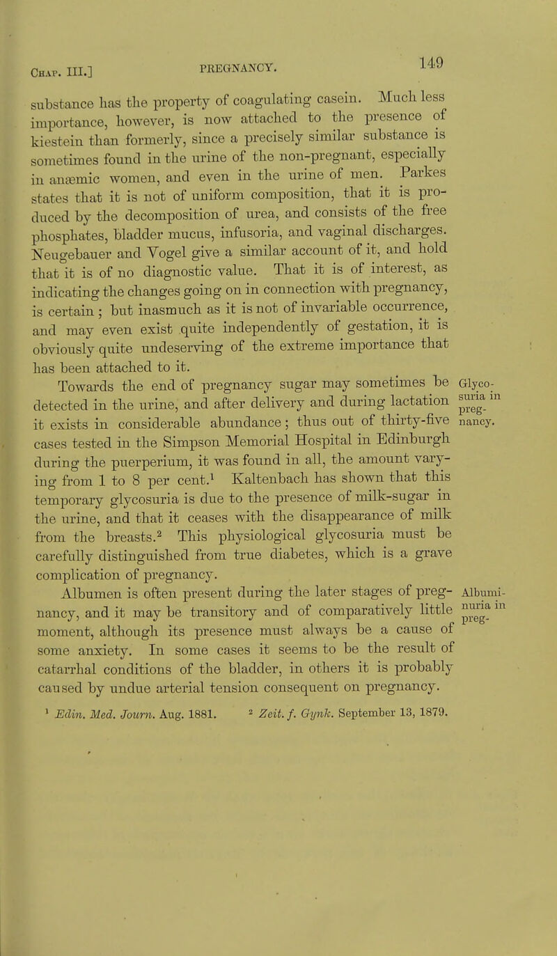 substance has the property of coagulating casein. Much less importance, however, is now attached to the presence of kiestein than formerly, since a precisely similar substance is sometimes found in the urine of the non-pregnant, especially in antemic women, and even in the urine of men. Parkes states that it is not of uniform composition, that it is pro- duced by the decomposition of urea, and consists of the free phosphates, bladder mucus, infusoria, and vaginal discharges. Neugebauer and Vogel give a similar account of it, and hold thatit is of no diagnostic value. That it is of interest, as indicating the changes going on in connection with pregnancy, is certain ; but inasmuch as it is not of invariable occurrence, and may even exist quite independently of gestation, it is obviously quite undeserving of the extreme importance that has been attached to it. Towards the end of pregnancy sugar may sometimes be Glyco- detected in the urine, and after delivery and during lactation ^una m it exists in considerable abundance; thus out of thirty-five nancy, cases tested in the Simpson Memorial Hospital in Edinburgh during the puerperium, it was found in all, the amount vary- ing from 1 to 8 per cent.^ Kaltenbach has shown that this temporary glycosuria is due to the presence of milk-sugar in the urine, and that it ceases with the disappearance of milk from the breasts.^ This physiological glycosuria must be carefully distinguished from true diabetes, which is a grave complication of pregnancy. Albumen is often present during the later stages of preg- Albumi- nancy, and it may be transitory and of comparatively little ^^^^^ moment, although its presence must always be a cause of some anxiety. In some cases it seems to be the result of catarrhal conditions of the bladder, in others it is probably caused by undue arterial tension consequent on pregnancy. > Edin. Med. Journ. Aug. 1881. ^ Zeit. f. Gynk. September 13, 1879. t
