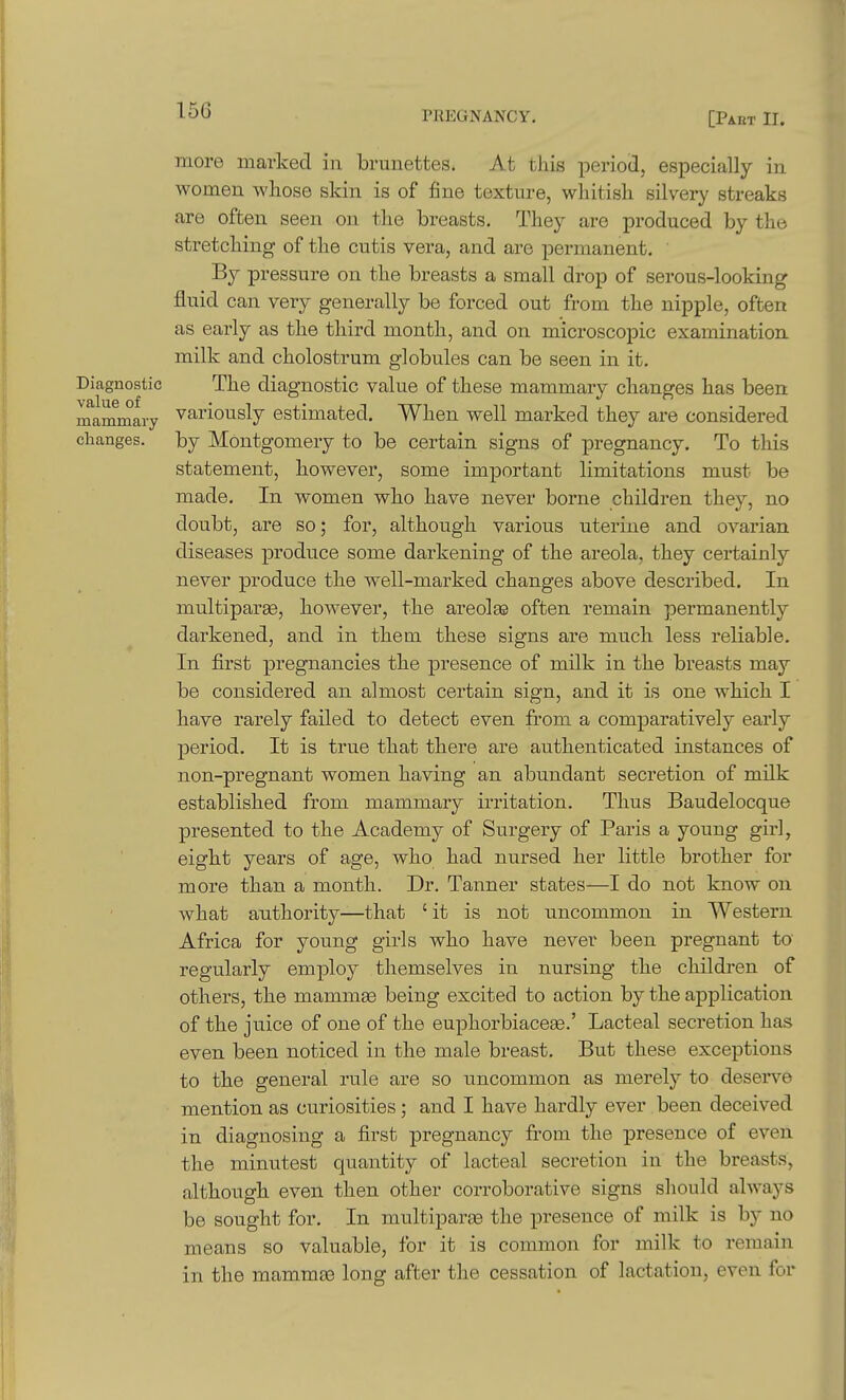 more marked in brunettes. At this period, especially in women whose skin is of fine texture, whitish silvery streaks are often seen on the breasts. They are produced by the stretching of the cutis vera, and are permanent. By pressure on the breasts a small drop of serous-looking fluid can very generally be forced out from the nipple, often as early as the third month, and on microscopic examination milk and cholostrum globules can be seen in it. Diagnostic The diagnostic value of these mammary changes has been mammary variously estimated. When well marked they are considered changes, by Montgomery to be certain signs of pregnancy. To this statement, however, some important limitations must be made. In women who have never borne children they, no doubt, are so; for, although various uterine and ovarian diseases produce some darkening of the areola, they certainly never produce the well-marked changes above described. In multiparge, however, the areolee often remain permanently darkened, and in them these signs are much less reliable. In first pregnancies the presence of milk in the breasts may be considered an almost certain sign, and it is one which I have rarely failed to detect even from a comparatively early period. It is true that there are authenticated instances of non-pregnant women having an abundant secretion of milk established from mammary irritation. Thus Baudelocque presented to the Academy of Surgery of Paris a young girl, eight years of age, who had nursed her little brother for more than a month. Dr. Tanner states—I do not know on what authority—that 'it is not uncommon in Western Africa for young girls who have never been pregnant to regularly employ themselves in nursing the children of others, the mammae being excited to action by the application of the juice of one of the euphorbiace^.' Lacteal secretion has even been noticed in the male breast. But these exceptions to the general rule are so uncommon as merely to deserve mention as curiosities; and I have hardly ever been deceived in diagnosing a first pregnancy from the presence of even the minutest quantity of lacteal secretion in the breasts, although even then other corroborative signs should always be sought for. In multiparge the presence of milk is by no means so valuable, for it is common for milk to remain in the mammte long after the cessation of lactation, even for
