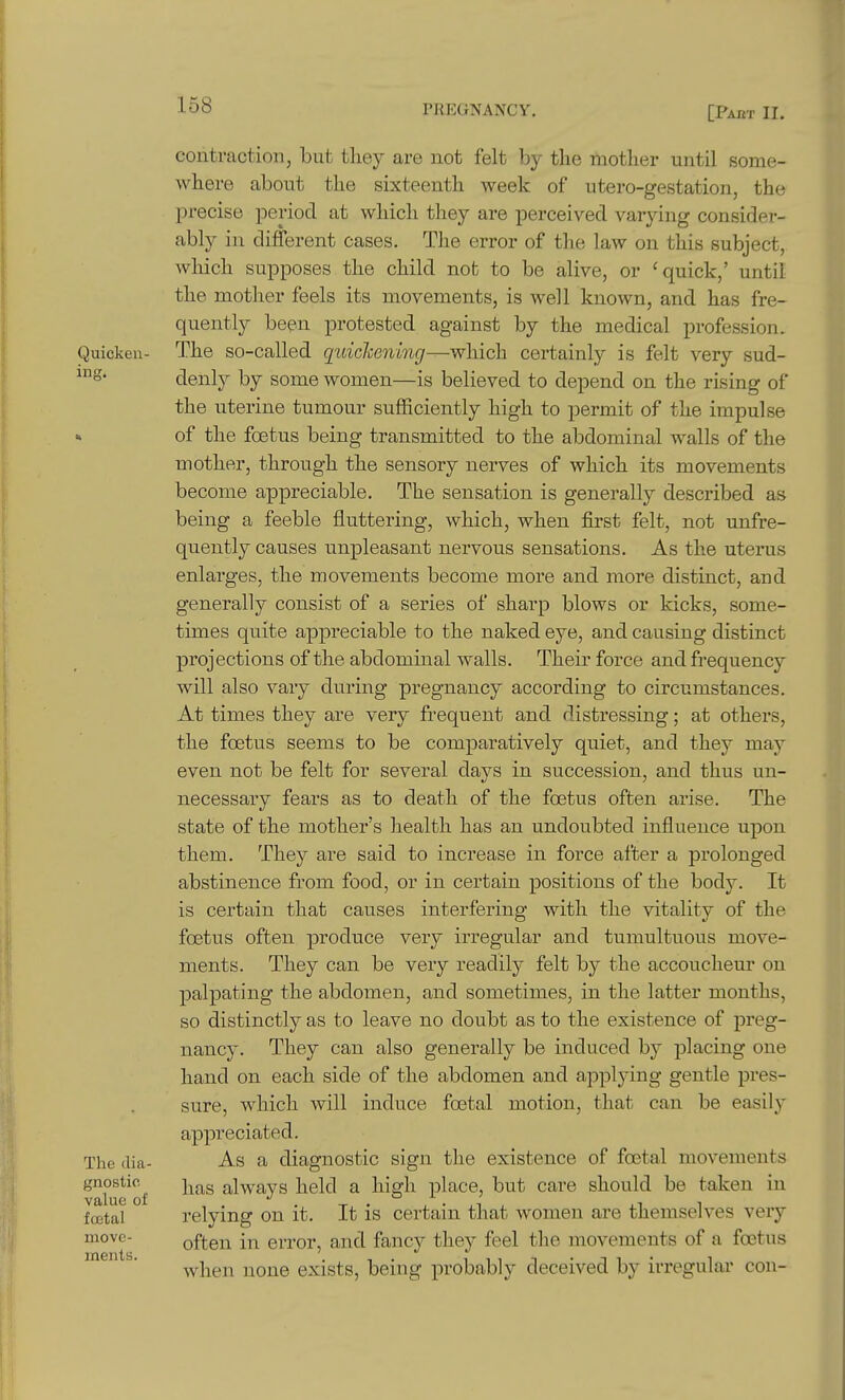 Quicken- ing. The ilia- gnostic value of foetal move- ments. contraction, but they are not felt by the mother until some- where about the sixteenth week of utero-gestation, the precise period at which they are perceived varying consider- ably in different cases. The error of the law on this subject, wliich supposes the child not to be alive, or 'quick,' until the mother feels its movements, is well known, and has fre- quently been protested against by the medical profession. The so-called quichoning—which certainly is felt very sud- denly by some women—is believed to depend on the rising of the uterine tumour sufficiently high to permit of the impulse of the foetus being transmitted to the abdominal walls of the mother, through the sensory nerves of which its movements become appreciable. The sensation is generally described as being a feeble fluttering, which, when first felt, not unfre- quently causes unpleasant nervous sensations. As the uterus enlarges, the movements become more and more distinct, and generally consist of a series of sharp blows or kicks, some- times quite appreciable to the naked eye, and causing distinct projections of the abdominal walls. Their force and frequency will also vary during pregnancy according to circumstances. At times they are very frequent and distressing; at others, the foetus seems to be comparatively quiet, and they may even not be felt for several days in succession, and thus un- necessary fears as to death of the foetus often arise. The state of the mother's health has an undoubted influence upon them. They are said to increase in force after a prolonged abstinence from food, or in certain positions of the body. It is certain that causes interfering with the vitality of the foetus often produce very irregular and tumultuous move- ments. They can be very readily felt by the accoucheur on j)alpating the abdomen, and sometimes, in the latter months, so distinctly as to leave no doubt as to the existence of preg- nancy. They can also generally be induced by placing one hand on each side of the abdomen and applying gentle pres- sure, which will induce foetal motion, that can be easily appreciated. As a diagnostic sign the existence of foetal movements has always held a high place, but care should be taken in relying on it. It is certain that women are themselves very often in error, and fancy they feel the movements of a foetus Avhen none exists, being probably deceived by irregular con-